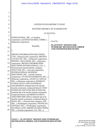 PAGE 1 – PLAINTIFFS’ MOTION FOR TEMPORARY
RESTRAINING ORDER AND EXPEDITED DISCOVERY
1
2
3
4
5
6
7
8
9
10
11
12
13
14
15
16
17
18
19
20
21
22
23
24
25
26
SLINDE NELSON STANFORD
601 Union Street, Suite 4400
Seattle, WA 98101
p. 206-237-0020; f. 503.417.4250
UNITED STATES DISTRICT COURT
WESTERN DISTRICT OF WASHINGTON
AT SEATTLE
KYKO GLOBAL, INC., a Canadian
corporation, and KYKO GLOBAL GMBH, a
Bahamian corporation,
Plaintiffs,
v.
PRITHVI INFORMATION SOLUTIONS,
LTD., a Pennsylvania corporation, PRITHVI
CATALYTIC, INC., a Delaware corporation,
PRITHVI SOLUTIONS, INC., a Delaware
corporation, PRITHVI INFORMATION
SOLUTIONS INTERNATIONAL, LLC, a
Pennsylvania limited liability company,
INALYTIX, INC., a Nevada corporation,
INTERNATIONAL BUSINESS
SOLUTIONS, INC., a North Carolina,
corporation, AVANI INVESTMENTS, INC., a
Delaware corporation, ANANYA CAPITAL
INC., a Delaware corporation, MADHAVI
VUPPALAPATI AND ANANDHAN
JAGARAMAN, husband and wife and the
marital community composed thereof, GURU
PANDYAR AND JANE DOE PANDYAR,
husband and wife and the marital community
composed thereof, and SRINIVAS SISTA
AND JOHN DOE SISTA, husband and wife
and the marital community composed thereof,
DCGS, INC., a Pennsylvania company, EPP,
INC., a Washington corporation, FINANCIAL
OXYGEN, INC., a Washington corporation,
HUAWEI LATIN AMERICAN SOLUTIONS,
INC., a Florida corporation, L3C, INC., a
Case No.
PLAINTIFFS’ MOTION FOR
TEMORARY RESTRAINING ORDER
AND EXPEDITED DISCOVERY
Case 2:13-cv-01034 Document 2 Filed 06/17/13 Page 1 of 25
 