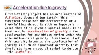 A free-falling object has an acceleration of
9.8 m/s/s, downward (on Earth). This
numerical value for the acceleration of a
free-falling object is such an important
value that it is given a special name. It is
known as the acceleration of gravity - the
acceleration for any object moving under the
sole influence of gravity. A matter of fact,
this quantity known as the acceleration of
gravity is such an important quantity that
physicists have a special symbol to denote it
- the symbol g.
 