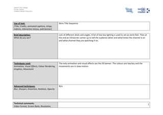 Salford City College
Eccles Centre
Creative Media Production
1
Use of text:
(Title, Credits, animated captions, stings,
indents, interactive menus, web banner)
Skins Title Sequence
Brief description:
What do you see?
Lots of different shots and angles. A lot of low key lighting is used to set an eerie feel. Then at
the end an E4 banner comes up to tell the audience when and what times the channel is on
and what channel they are watching it on.
Techniques used:
Animation, Visual Effects, Colour Rendering,
Graphics, Movement
The only animation and visual effects are the E4 banner. The colours are low key and the
movements are in slow motion.
Advanced techniques:
Blur, Sharpen, Distortion, Rotation, Opacity
N/a
Technical comments:
Video Format, Screen Ratio, Resolution,
 