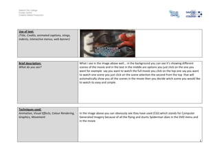 Salford City College
Eccles Centre
Creative Media Production




Use of text:
(Title, Credits, animated captions, stings,
indents, interactive menus, web banner)




Brief description:                             What i see in the image above well... in the background you can see it’s showing different
What do you see?                               scenes of the movie and in the text in the middle are options you just click on the one you
                                               want for example say you want to watch the full movie you click on the top one say you want
                                               to watch one scene you just click on the scene selection the second from the top that will
                                               automatically show you all the scenes in the movie then you decide witch scene you would like
                                               to watch its easy and simple.




Techniques used:
Animation, Visual Effects, Colour Rendering,   In the image above you can obviously see they have used (CGI) which stands for Computer
Graphics, Movement                             Generated Imagery because of all the flying and stunts Spiderman does in the DVD menu and
                                               in the movie




                                                                                                                                           1
 