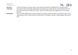 Salford City College
Eccles Centre
Creative Media Production
4
Resolution – The amount of detail in an image or signal, such as Standard TV Definition and High Definition. See Video Format.
Frame Rate - The number of video or film frames displayed each second (frames per second; fps). PAL frame (standard UK TV) is 25
fps, NTSC (standard US TV) is 30 fps, film is 24 fps. This means as NTSC updates more regularly there is less strobing
(jerkiness).
Compression – The use of Codecs (WMV, DivX) to reduce the file size of a video by a variety of methods. This sometimes means a loss in
image quality (a “lossy”). Codecs are found in Video Cameras, DVD players / recorders, Editing Packages, Video upload
sites)
 