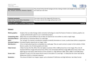 Salford City College
Eccles Centre
Creative Media Production

Advanced techniques:                             They should of blurred the background also making it darker and ad light to iron man to make
Blur, Sharpen, Distortion, Rotation, Opacity     him stand out a lot more




Technical comments:                              The screen ratio of the image with the text on is
Video Format, Screen Ratio, Resolution,          The screen ratio for the image without text is 4:9
Frame rate, Compression
Motion Graphics and Video Compositing                                                                                                    Unit 64


Glossary

Motion graphics -   Graphics that use video footage and/or animation technology to create the illusion of motion or rotation, graphics are
                     usually combined with audio for use in multimedia projects.
Compositing video - When there are several different clips of video are layered over one another to create a single image.
Interactive Menus – DVD Interface or Interactive Menus on a web page
Ident –             The ‘call sign’ of a channel or production company to identify themselves on screen, usually shown before a programme.
Animated Captions – Animated Graphics layered over an image / video
Web Banners –       A form of web advertising that is embedded into a web page. They are used to attract a viewer to their website. A Web
                    Banner usually a mix of motion graphics and video
Video Format -      3 Main Formats HD, PAL, NTSC. HD is the highest resolution (720 or 1080 vertical lines in the image). PAL is the UK
                    Standard definition image (576 vertical lines). NTSC is the US Standard definition image (480 vertical lines). Now in the
                    digital age we now look at video format in terms of pixels (i.e. High definition 1080; 1920 x 1080 or 2,073,600 pixels)
Screen ratio –      Standard TV ratio is 4:3; this means that for every 4 units wide it is 3 units high. It is likely that the screen ratio will be
                    Widescreen (16:9) in a cinematic sequence.
Resolution –        The amount of detail in an image or signal, such as Standard TV Definition and High Definition. See Video Format.

                                                                                                                                                   2
 