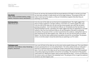 Salford City College
Eccles Centre
Creative Media Production




                                               As we can see from the timeframe 0:05 the brand identity of ITV fades in and the use of text
Use of text:                                   are very clear and bold. It really stands out to the target audience. The purpose of this is to
(Title, Credits, animated captions, stings,    make it stand out to the viewers, so they can immediately recognise that what they are
indents, interactive menus, web banner)        watching is an ITV ident.

Brief description:                             From the start of the video we see the back of a basketball board. This might suggest that
What do you see?                               they’re trying to appeal to a younger audience. From there on a motion graphic was used.
                                               From the start of the video you can also see that motion graphic was used. We see plants
                                               growing everywhere. From the timeframe 0:08 we can immediately see that two boys are
                                               playing basketball and like I said before this might suggest that they are appealing to a younger
                                               audience. Also from the timeframe 0:08 you can see everywhere that plants are growing
                                               everywhere, the purpose of this is so that it would attract the audience, making them want to
                                               keep watching and see what happens next. What we can also see that the plants are yellow
                                               flowers. You see the colour yellow almost everywhere around the surroundings. The purpose
                                               of this is to let the viewer’s know that what they are watching is an ITV 1 ident.




Techniques used:                               From start till finish of the video we see the same motion graphic being used. The visual effects
Animation, Visual Effects, Colour Rendering,   of plants growing that turn out into yellow flowers. The colour yellow stands out really well. I
Graphics, Movement                             think this is important because its letting the viewer’s know that they’re watching an ITV1
                                               ident. From the start of the video we just see the plants growing on the back of the basketball
                                               and quickly progressing everywhere around the surroundings. The movement of the graphics
                                               really stands out. Making the viewers want to keep watching the ident. In terms of movement,
                                               the camera zooms out slowly of the basketball court. The purpose of this is to get the audience
                                               excited to see what happens next.

                                                                                                                                                 1
 