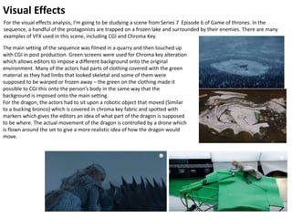 Visual Effects
For the visual effects analysis, I’m going to be studying a scene from Series 7 Episode 6 of Game of thrones. In the
sequence, a handful of the protagonists are trapped on a frozen lake and surrounded by their enemies. There are many
examples of VFX used in this scene, including CGI and Chroma Key.
The main setting of the sequence was filmed in a quarry and then touched up
with CGI in post production. Green screens were used for Chroma key alteration
which allows editors to impose a different background onto the original
environment. Many of the actors had parts of clothing covered with the green
material as they had limbs that looked skeletal and some of them were
supposed to be warped or frozen away – the green on the clothing made it
possible to CGI this onto the person’s body in the same way that the
background is imposed onto the main setting.
For the dragon, the actors had to sit upon a robotic object that moved (Similar
to a bucking bronco) which is covered in chroma key fabric and spotted with
markers which gives the editors an idea of what part of the dragon is supposed
to be where. The actual movement of the dragon is controlled by a drone which
is flown around the set to give a more realistic idea of how the dragon would
move.
 