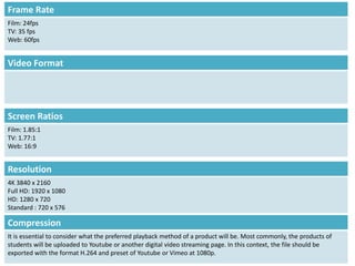 Screen Ratios
Film: 1.85:1
TV: 1.77:1
Web: 16:9
Resolution
4K 3840 x 2160
Full HD: 1920 x 1080
HD: 1280 x 720
Standard : 720 x 576
Frame Rate
Film: 24fps
TV: 35 fps
Web: 60fps
Video Format
Compression
It is essential to consider what the preferred playback method of a product will be. Most commonly, the products of
students will be uploaded to Youtube or another digital video streaming page. In this context, the file should be
exported with the format H.264 and preset of Youtube or Vimeo at 1080p.
 