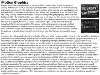 The first use of motion graphics was in the form of title cards for silent films in the early 20th
century. As films were silent, it was important that the title cards stood out and were interesting
and easy to understand for the audience. It was found that white lettering on a black background
was preferable, as it showed up clearest on film. As film itself progressed, so did the style of the
title cards, allowing film makers to create their own identity through typography. The Great Train
Robbery (1903) , the first official film, uses a title card to introduce the film, but the rest of the film
contains no dialogue (therefore no further text cards). Film typography would have been as new as
film itself at this point, however, in Charlie Chaplin’s City Lights (1930), title cards frequent
throughout the film to represent text. This was an early motion graphic being used for effect
rather then necessity, as sound in film had been introduced in 1927. Chaplin’s film remained a
silent film as this was his desired effect, not because it had to be silent. He did this as he wanted
the audience to be able to connect with him in the way that they’d always been used to seeing
him.
In modern film, titling is still essential branding for a film, and utilises motion graphics not only in the form of text, but often
in animation and moving image. Motion graphics in a title sequence can be used to distinguish the genre and themes of a
film in the opening moments. An example of this is Stephen Spielberg’s Catch Me If You Can (2002) which not only
incorporates the retro setting of the movie, but provides insight to specific moments in the plot before the audience even
knows what they are. For example in the movie, DiCaprio’s character disguises himself as a pilot to hide from Hank’s
character while the opening sequence shows a cartoon man walk through a wall and change from a suit to a pilot’s uniform.
Catch me if you can uses a 60’s style silhouette ’cut-out’ animation to represent characters and locations, with colour and
rhythm used to determine a new location in the sequence. This opening sequence is known to be a tribute to Saul Bass,
who is well known for his stylised motion graphics and animation for film and how his works changed and advanced motion
graphics. He created the opening sequence for Hitchcock’s Psycho (1960) which uses simple lines and text to create a
dramatic and engaging effect. Psycho’s opening sequence is an example of early motion graphics as we know them today, as
Bass created movement that accompanied the rhythm of the soundtrack, while adopting a simplistic yet effective style still
used in graphics today. The opening credits of Psycho feature bold lines that move on and off screen in a synchronized
manner while highlighting the white text of the film’s title. Bass displaced the text in multiple ways to give the impression
that it has been sliced (which could be insight to the film – sliced with a knife). The pace of the music and movement of the
graphics build tension and have an effect on the audience, which gives the opening sequence intensity that was cleverly
created by its simplicity.
Motion Graphics
 