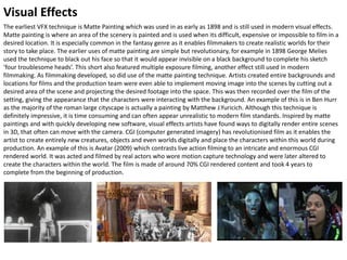 Visual Effects
The earliest VFX technique is Matte Painting which was used in as early as 1898 and is still used in modern visual effects.
Matte painting is where an area of the scenery is painted and is used when its difficult, expensive or impossible to film in a
desired location. It is especially common in the fantasy genre as it enables filmmakers to create realistic worlds for their
story to take place. The earlier uses of matte painting are simple but revolutionary, for example in 1898 George Melies
used the technique to black out his face so that it would appear invisible on a black background to complete his sketch
‘four troublesome heads’. This short also featured multiple exposure filming, another effect still used in modern
filmmaking. As filmmaking developed, so did use of the matte painting technique. Artists created entire backgrounds and
locations for films and the production team were even able to implement moving image into the scenes by cutting out a
desired area of the scene and projecting the desired footage into the space. This was then recorded over the film of the
setting, giving the appearance that the characters were interacting with the background. An example of this is in Ben Hurr
as the majority of the roman large cityscape is actually a painting by Matthew J.Yuricich. Although this technique is
definitely impressive, it is time consuming and can often appear unrealistic to modern film standards. Inspired by matte
paintings and with quickly developing new software, visual effects artists have found ways to digitally render entire scenes
in 3D, that often can move with the camera. CGI (computer generated imagery) has revolutionised film as it enables the
artist to create entirely new creatures, objects and even worlds digitally and place the characters within this world during
production. An example of this is Avatar (2009) which contrasts live action filming to an intricate and enormous CGI
rendered world. It was acted and filmed by real actors who wore motion capture technology and were later altered to
create the characters within the world. The film is made of around 70% CGI rendered content and took 4 years to
complete from the beginning of production.
 
