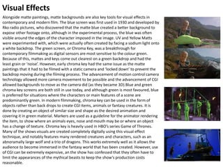 Visual Effects
Alongside matte paintings, matte backgrounds are also key tools for visual effects in
contemporary and modern film. The blue screen was first used in 1930 and developed by
Rko radio pictures, who discovered that the matte blue created a better background to
expose other footage onto, although in the experimental process, the blue was often
visible around the edges of the character imposed in the image. UV and Yellow Matts
were experimented with, which were actually often created by facing a sodium light onto
a white backdrop. The green screen, or Chroma Key, was a breakthrough for
contemporary filmmaking as digital sensors are most sensitive to the colour green.
Because of this, mattes and keys come out clearest on a green backdrop and had the
least grain or ‘noise’. However, early chroma key had the same issue as the matte
paintings that it had to be filmed with a static camera and ‘locked down’ to prevent the
backdrop moving during the filming process. The advancement of motion control camera
technology allowed more camera movement to be possible and the advancement of CGI
allowed backgrounds to move as the camera did (as they became 3D).Blue and green
chroma key screens are both still in use today, and although green is most favoured, blue
is preferred for situations where the characters or main features of a scene are
predominantly green. In modern filmmaking, chroma key can be used in the form of
objects rather than back drops to create CGI items, animals or fantasy creatures. It is
done by creating an object of similar size and shape as the desired animation and
covering it in green material. Markers are used as a guideline for the animator rendering
the item, to show where an animals eyes, nose and mouth may be or where an object
has a change of texture. Chroma key is heavily used in HBO’s series Game of Thrones.
Many of the shows visuals are created completely digitally using this visual effect
technique, and notably features many rendered creatures and characters, such as an
abnoramally large wolf and a trio of dragons. This works extremely well as it allows the
audience to become immersed in the fantasy world that has been created. However, use
of CGI can be extremely expensive, an the show has confessed that they often have to
limit the appearances of the mythical beasts to keep the show’s production costs
reasonable.
 