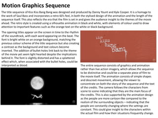 Motion Graphics Sequence
The title sequence of Kiss Kiss Bang Bang was designed and produced by Danny Yount and Kyle Cooper. It is a homage to
the work of Saul Bass and incorporates a retro 60’s feel, in both the stylised design of the animation and the length of the
sequence itself. This also reflects the era that the film is set in and gives the audience insight to the themes of the movie
ahead. The retro style is created using a silhouette animation in black and white, with elements of colour used to draw
attention to important features such as the orange text on the white or black background.
The opening titles appear on the screen in time to the rhythm
of the soundtrack, with each word appearing on the beat. The
font is bright white on an orange background, matching the
previous colour scheme of the title sequence but also creating
a contrast as the background and text colours become
inverted. The addition of bullet-holes link back to the theme
of the movie yet seem light hearted despite the implications
behind it. The font is slightly distorted and has a splattered
effect which, when associated with the bullet holes, could be
interpreted as blood. The entire sequence consists of graphics and animation
rather than live action imagery, which allows the sequence
to be distinctive and could be a separate piece of film to
the movie itself. The animation consists of simple shapes
and descreet movement, allowing the viewer to
concentrate on both the story of the sequence and the text
of the credits. The camera follows the characters from
scene to scene indicating that they are the main focus of
the credits. This is also supported by the animation design
as the people are more cartoon-like compared to the
realism of the surrounding objects – indicating that the
people are constantly changing where the settings are
constant. This could give insight to the characters within
the actual film and how their situations frequently change.
 