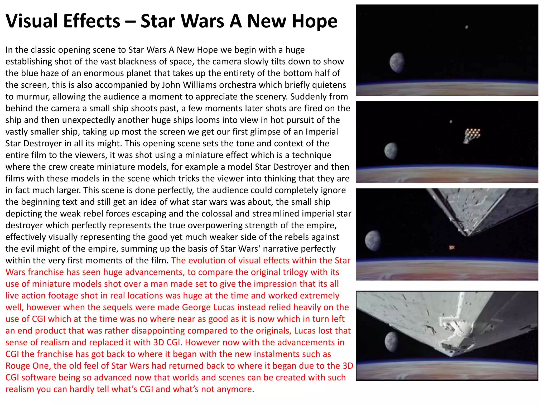 Visual Effects – Star Wars A New Hope
In the classic opening scene to Star Wars A New Hope we begin with a huge
establishing shot of the vast blackness of space, the camera slowly tilts down to show
the blue haze of an enormous planet that takes up the entirety of the bottom half of
the screen, this is also accompanied by John Williams orchestra which briefly quietens
to murmur, allowing the audience a moment to appreciate the scenery. Suddenly from
behind the camera a small ship shoots past, a few moments later shots are fired on the
ship and then unexpectedly another huge ships looms into view in hot pursuit of the
vastly smaller ship, taking up most the screen we get our first glimpse of an Imperial
Star Destroyer in all its might. This opening scene sets the tone and context of the
entire film to the viewers, it was shot using a miniature effect which is a technique
where the crew create miniature models, for example a model Star Destroyer and then
films with these models in the scene which tricks the viewer into thinking that they are
in fact much larger. This scene is done perfectly, the audience could completely ignore
the beginning text and still get an idea of what star wars was about, the small ship
depicting the weak rebel forces escaping and the colossal and streamlined imperial star
destroyer which perfectly represents the true overpowering strength of the empire,
effectively visually representing the good yet much weaker side of the rebels against
the evil might of the empire, summing up the basis of Star Wars‘ narrative perfectly
within the very first moments of the film. The evolution of visual effects within the Star
Wars franchise has seen huge advancements, to compare the original trilogy with its
use of miniature models shot over a man made set to give the impression that its all
live action footage shot in real locations was huge at the time and worked extremely
well, however when the sequels were made George Lucas instead relied heavily on the
use of CGI which at the time was no where near as good as it is now which in turn left
an end product that was rather disappointing compared to the originals, Lucas lost that
sense of realism and replaced it with 3D CGI. However now with the advancements in
CGI the franchise has got back to where it began with the new instalments such as
Rouge One, the old feel of Star Wars had returned back to where it began due to the 3D
CGI software being so advanced now that worlds and scenes can be created with such
realism you can hardly tell what’s CGI and what’s not anymore.
 