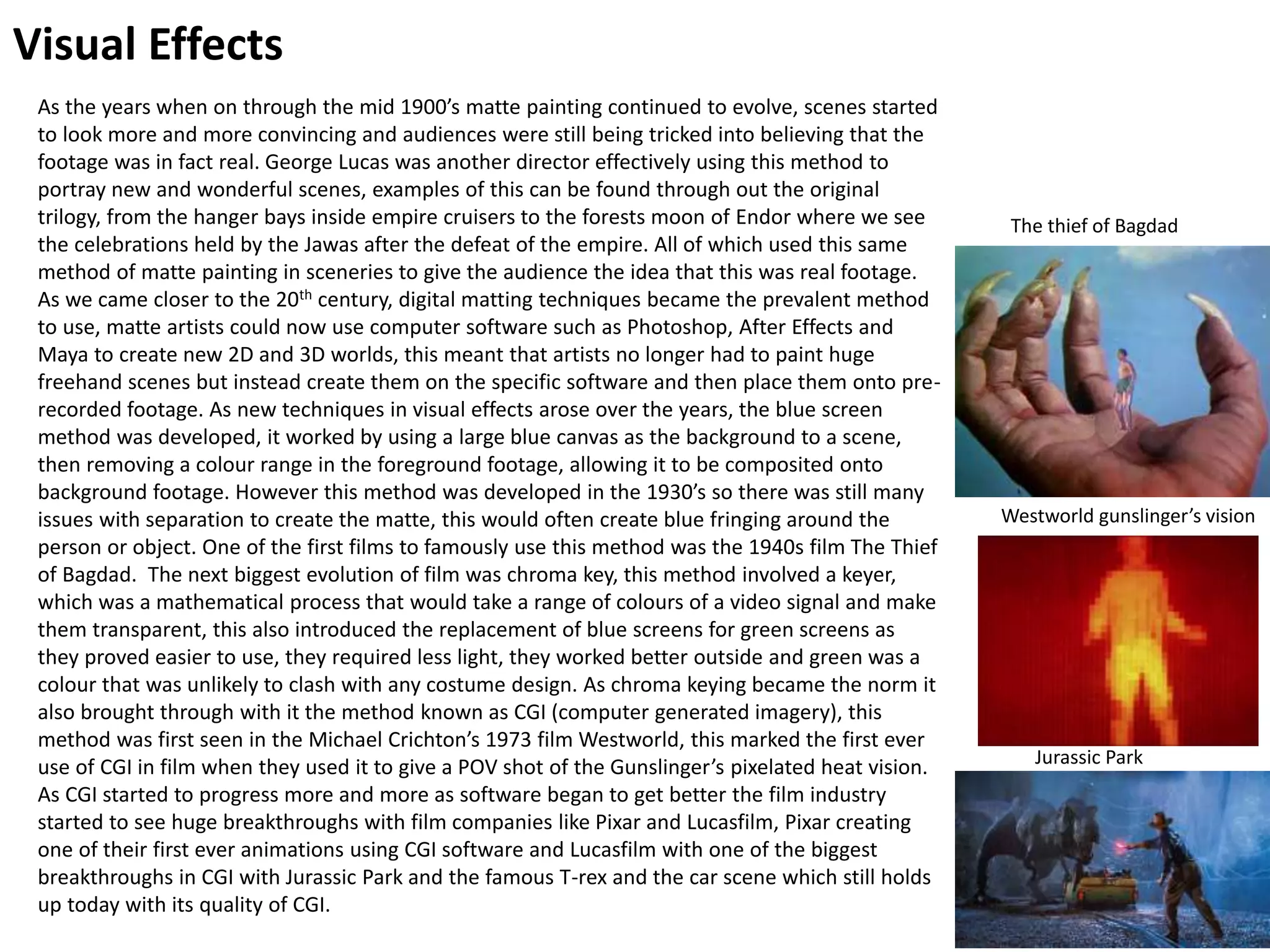 Visual Effects
As the years when on through the mid 1900’s matte painting continued to evolve, scenes started
to look more and more convincing and audiences were still being tricked into believing that the
footage was in fact real. George Lucas was another director effectively using this method to
portray new and wonderful scenes, examples of this can be found through out the original
trilogy, from the hanger bays inside empire cruisers to the forests moon of Endor where we see
the celebrations held by the Jawas after the defeat of the empire. All of which used this same
method of matte painting in sceneries to give the audience the idea that this was real footage.
As we came closer to the 20th century, digital matting techniques became the prevalent method
to use, matte artists could now use computer software such as Photoshop, After Effects and
Maya to create new 2D and 3D worlds, this meant that artists no longer had to paint huge
freehand scenes but instead create them on the specific software and then place them onto pre-
recorded footage. As new techniques in visual effects arose over the years, the blue screen
method was developed, it worked by using a large blue canvas as the background to a scene,
then removing a colour range in the foreground footage, allowing it to be composited onto
background footage. However this method was developed in the 1930’s so there was still many
issues with separation to create the matte, this would often create blue fringing around the
person or object. One of the first films to famously use this method was the 1940s film The Thief
of Bagdad. The next biggest evolution of film was chroma key, this method involved a keyer,
which was a mathematical process that would take a range of colours of a video signal and make
them transparent, this also introduced the replacement of blue screens for green screens as
they proved easier to use, they required less light, they worked better outside and green was a
colour that was unlikely to clash with any costume design. As chroma keying became the norm it
also brought through with it the method known as CGI (computer generated imagery), this
method was first seen in the Michael Crichton’s 1973 film Westworld, this marked the first ever
use of CGI in film when they used it to give a POV shot of the Gunslinger’s pixelated heat vision.
As CGI started to progress more and more as software began to get better the film industry
started to see huge breakthroughs with film companies like Pixar and Lucasfilm, Pixar creating
one of their first ever animations using CGI software and Lucasfilm with one of the biggest
breakthroughs in CGI with Jurassic Park and the famous T-rex and the car scene which still holds
up today with its quality of CGI.
Westworld gunslinger’s vision
The thief of Bagdad
Jurassic Park
 