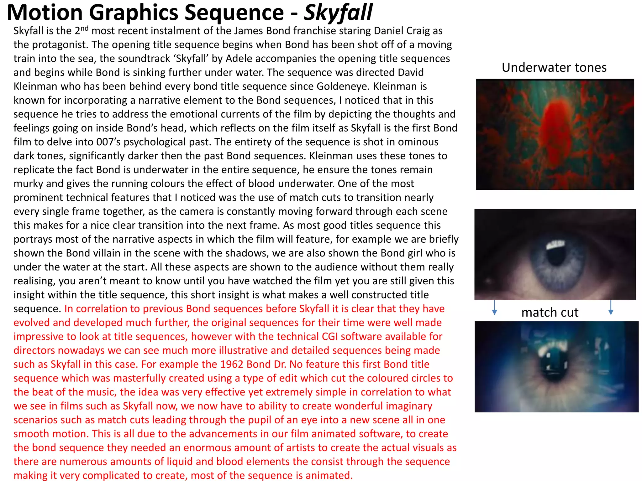 Motion Graphics Sequence - Skyfall
Skyfall is the 2nd most recent instalment of the James Bond franchise staring Daniel Craig as
the protagonist. The opening title sequence begins when Bond has been shot off of a moving
train into the sea, the soundtrack ‘Skyfall’ by Adele accompanies the opening title sequences
and begins while Bond is sinking further under water. The sequence was directed David
Kleinman who has been behind every bond title sequence since Goldeneye. Kleinman is
known for incorporating a narrative element to the Bond sequences, I noticed that in this
sequence he tries to address the emotional currents of the film by depicting the thoughts and
feelings going on inside Bond’s head, which reflects on the film itself as Skyfall is the first Bond
film to delve into 007’s psychological past. The entirety of the sequence is shot in ominous
dark tones, significantly darker then the past Bond sequences. Kleinman uses these tones to
replicate the fact Bond is underwater in the entire sequence, he ensure the tones remain
murky and gives the running colours the effect of blood underwater. One of the most
prominent technical features that I noticed was the use of match cuts to transition nearly
every single frame together, as the camera is constantly moving forward through each scene
this makes for a nice clear transition into the next frame. As most good titles sequence this
portrays most of the narrative aspects in which the film will feature, for example we are briefly
shown the Bond villain in the scene with the shadows, we are also shown the Bond girl who is
under the water at the start. All these aspects are shown to the audience without them really
realising, you aren’t meant to know until you have watched the film yet you are still given this
insight within the title sequence, this short insight is what makes a well constructed title
sequence. In correlation to previous Bond sequences before Skyfall it is clear that they have
evolved and developed much further, the original sequences for their time were well made
impressive to look at title sequences, however with the technical CGI software available for
directors nowadays we can see much more illustrative and detailed sequences being made
such as Skyfall in this case. For example the 1962 Bond Dr. No feature this first Bond title
sequence which was masterfully created using a type of edit which cut the coloured circles to
the beat of the music, the idea was very effective yet extremely simple in correlation to what
we see in films such as Skyfall now, we now have to ability to create wonderful imaginary
scenarios such as match cuts leading through the pupil of an eye into a new scene all in one
smooth motion. This is all due to the advancements in our film animated software, to create
the bond sequence they needed an enormous amount of artists to create the actual visuals as
there are numerous amounts of liquid and blood elements the consist through the sequence
making it very complicated to create, most of the sequence is animated.
match cut
Underwater tones
 