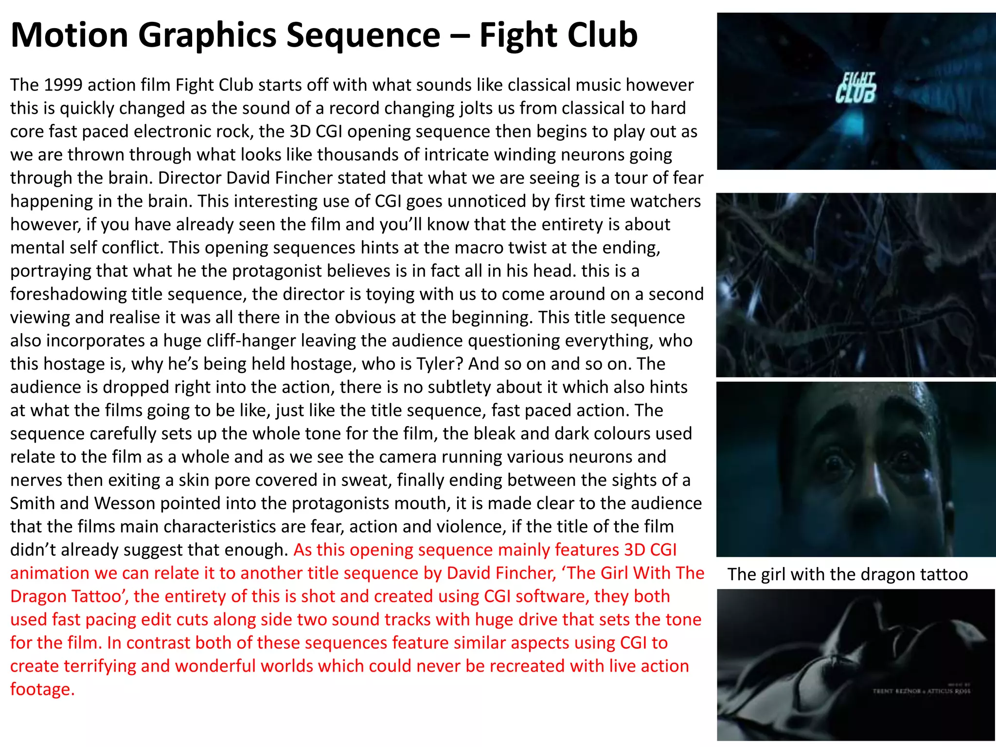 Motion Graphics Sequence – Fight Club
The 1999 action film Fight Club starts off with what sounds like classical music however
this is quickly changed as the sound of a record changing jolts us from classical to hard
core fast paced electronic rock, the 3D CGI opening sequence then begins to play out as
we are thrown through what looks like thousands of intricate winding neurons going
through the brain. Director David Fincher stated that what we are seeing is a tour of fear
happening in the brain. This interesting use of CGI goes unnoticed by first time watchers
however, if you have already seen the film and you’ll know that the entirety is about
mental self conflict. This opening sequences hints at the macro twist at the ending,
portraying that what he the protagonist believes is in fact all in his head. this is a
foreshadowing title sequence, the director is toying with us to come around on a second
viewing and realise it was all there in the obvious at the beginning. This title sequence
also incorporates a huge cliff-hanger leaving the audience questioning everything, who
this hostage is, why he’s being held hostage, who is Tyler? And so on and so on. The
audience is dropped right into the action, there is no subtlety about it which also hints
at what the films going to be like, just like the title sequence, fast paced action. The
sequence carefully sets up the whole tone for the film, the bleak and dark colours used
relate to the film as a whole and as we see the camera running various neurons and
nerves then exiting a skin pore covered in sweat, finally ending between the sights of a
Smith and Wesson pointed into the protagonists mouth, it is made clear to the audience
that the films main characteristics are fear, action and violence, if the title of the film
didn’t already suggest that enough. As this opening sequence mainly features 3D CGI
animation we can relate it to another title sequence by David Fincher, ‘The Girl With The
Dragon Tattoo’, the entirety of this is shot and created using CGI software, they both
used fast pacing edit cuts along side two sound tracks with huge drive that sets the tone
for the film. In contrast both of these sequences feature similar aspects using CGI to
create terrifying and wonderful worlds which could never be recreated with live action
footage.
The girl with the dragon tattoo
 