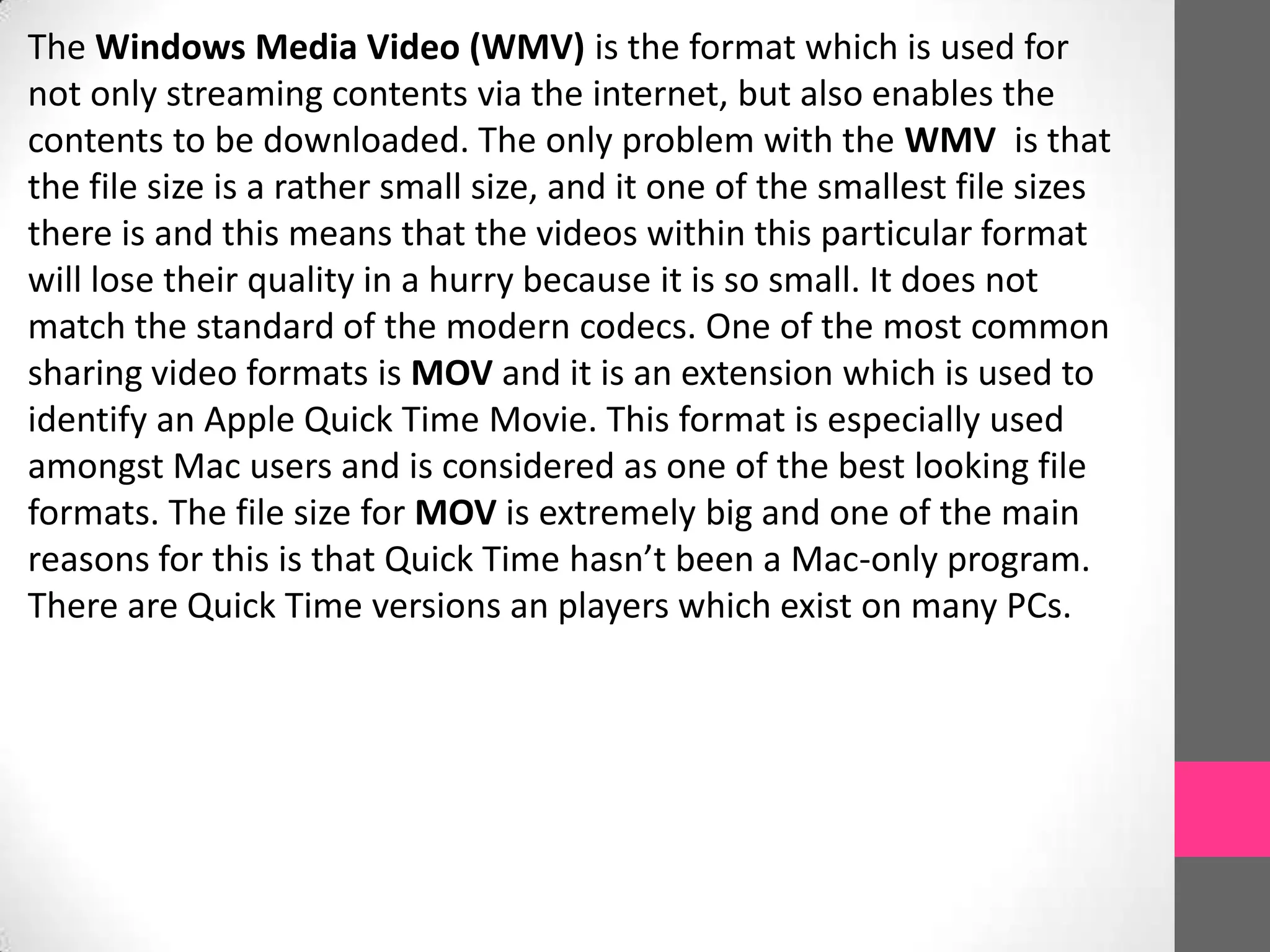 The Windows Media Video (WMV) is the format which is used for
not only streaming contents via the internet, but also enables the
contents to be downloaded. The only problem with the WMV is that
the file size is a rather small size, and it one of the smallest file sizes
there is and this means that the videos within this particular format
will lose their quality in a hurry because it is so small. It does not
match the standard of the modern codecs. One of the most common
sharing video formats is MOV and it is an extension which is used to
identify an Apple Quick Time Movie. This format is especially used
amongst Mac users and is considered as one of the best looking file
formats. The file size for MOV is extremely big and one of the main
reasons for this is that Quick Time hasn’t been a Mac-only program.
There are Quick Time versions an players which exist on many PCs.
 