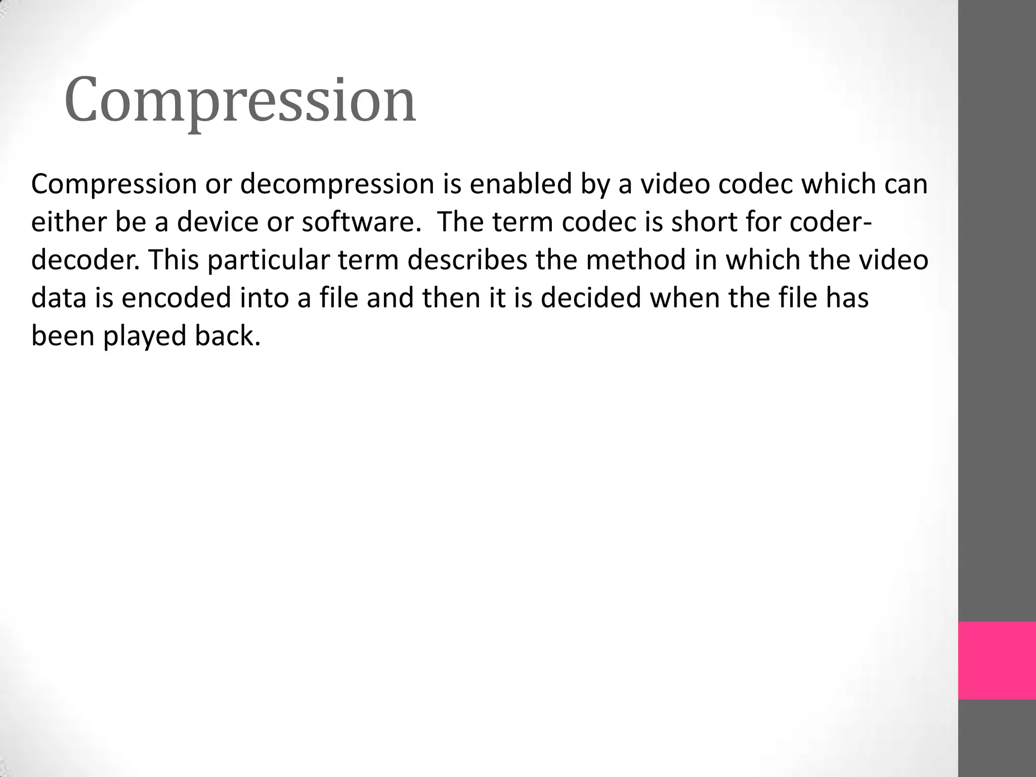 Compression
Compression or decompression is enabled by a video codec which can
either be a device or software. The term codec is short for coder-
decoder. This particular term describes the method in which the video
data is encoded into a file and then it is decided when the file has
been played back.
 