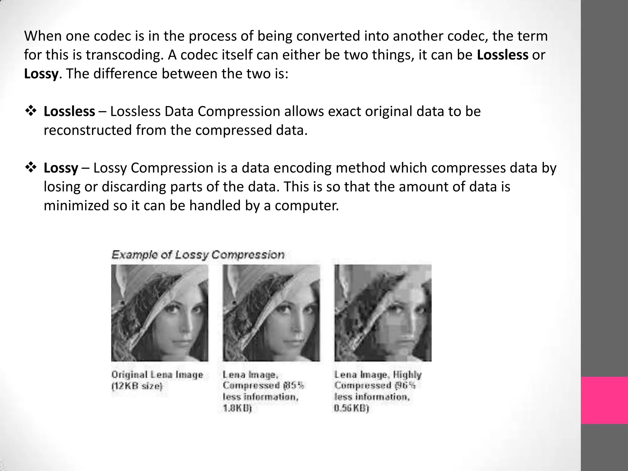 When one codec is in the process of being converted into another codec, the term
for this is transcoding. A codec itself can either be two things, it can be Lossless or
Lossy. The difference between the two is:
 Lossless – Lossless Data Compression allows exact original data to be
reconstructed from the compressed data.
 Lossy – Lossy Compression is a data encoding method which compresses data by
losing or discarding parts of the data. This is so that the amount of data is
minimized so it can be handled by a computer.
 
