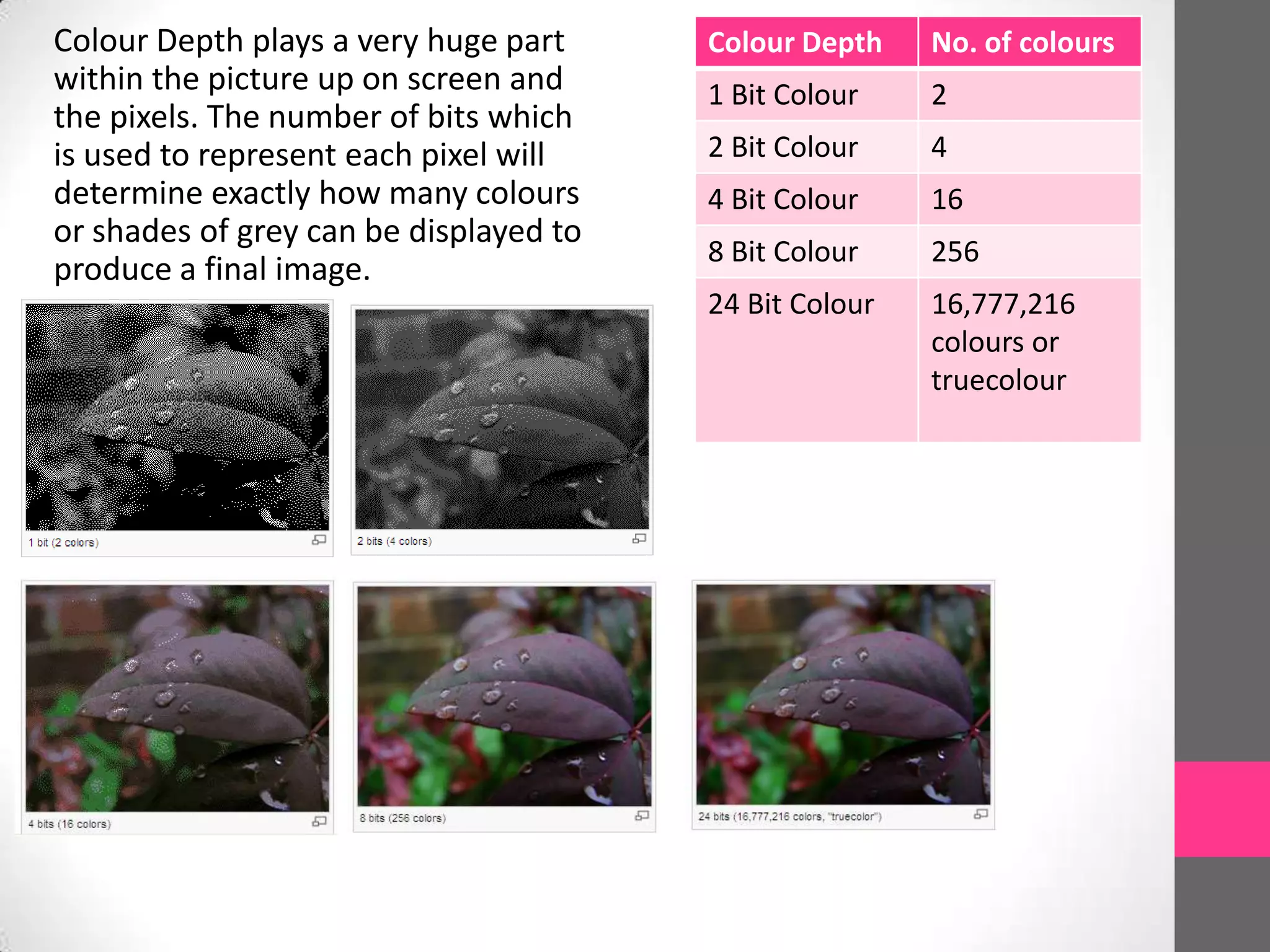 Colour Depth plays a very huge part
within the picture up on screen and
the pixels. The number of bits which
is used to represent each pixel will
determine exactly how many colours
or shades of grey can be displayed to
produce a final image.
Colour Depth No. of colours
1 Bit Colour 2
2 Bit Colour 4
4 Bit Colour 16
8 Bit Colour 256
24 Bit Colour 16,777,216
colours or
truecolour
 