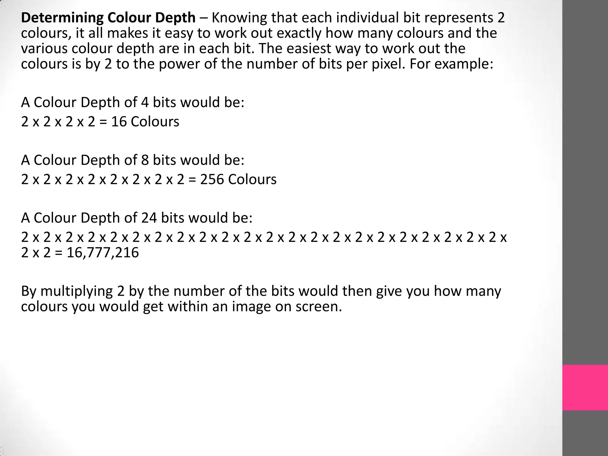 Determining Colour Depth – Knowing that each individual bit represents 2
colours, it all makes it easy to work out exactly how many colours and the
various colour depth are in each bit. The easiest way to work out the
colours is by 2 to the power of the number of bits per pixel. For example:
A Colour Depth of 4 bits would be:
2 x 2 x 2 x 2 = 16 Colours
A Colour Depth of 8 bits would be:
2 x 2 x 2 x 2 x 2 x 2 x 2 x 2 = 256 Colours
A Colour Depth of 24 bits would be:
2 x 2 x 2 x 2 x 2 x 2 x 2 x 2 x 2 x 2 x 2 x 2 x 2 x 2 x 2 x 2 x 2 x 2 x 2 x 2 x 2 x 2 x
2 x 2 = 16,777,216
By multiplying 2 by the number of the bits would then give you how many
colours you would get within an image on screen.
 