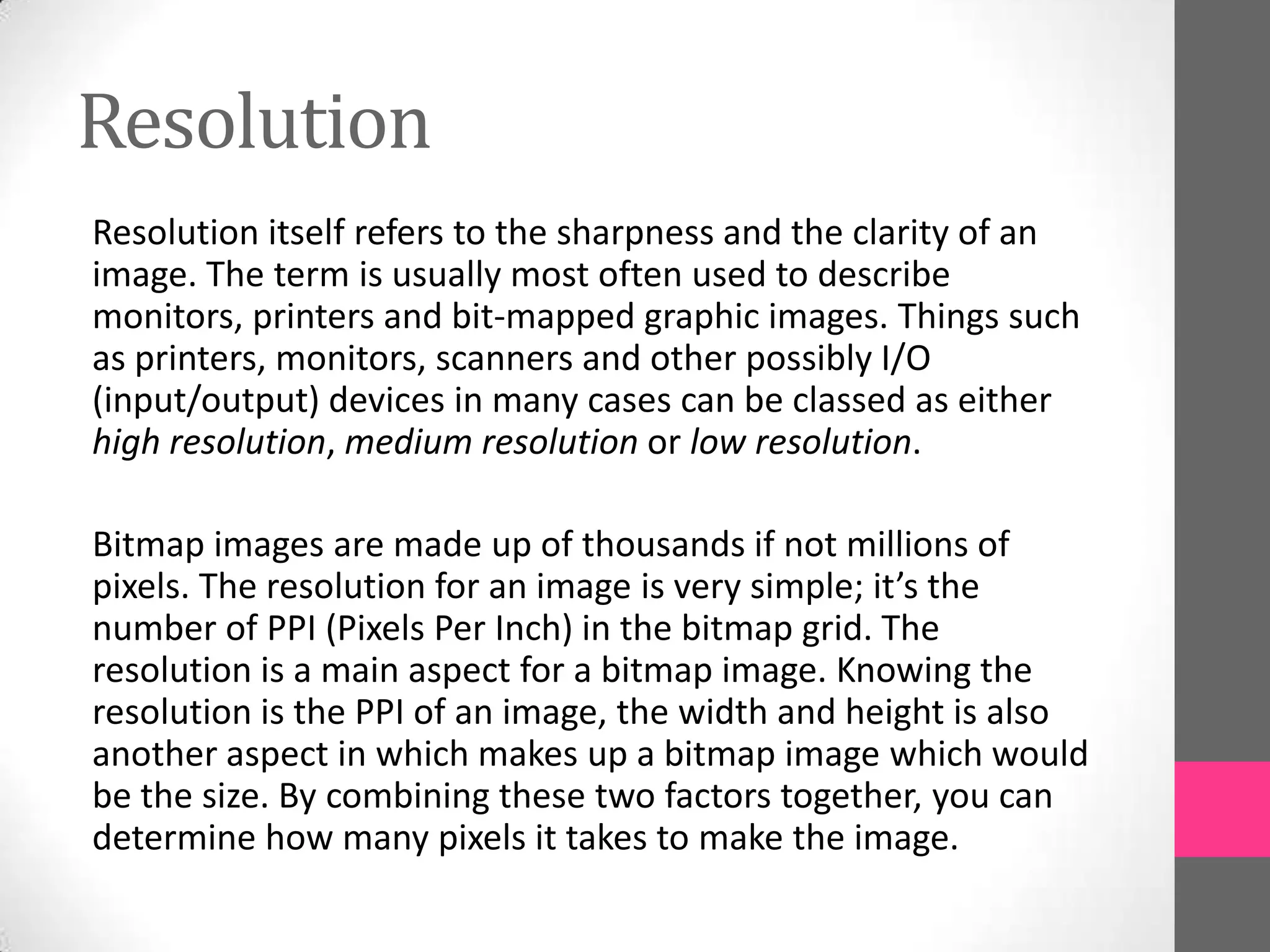 Resolution
Resolution itself refers to the sharpness and the clarity of an
image. The term is usually most often used to describe
monitors, printers and bit-mapped graphic images. Things such
as printers, monitors, scanners and other possibly I/O
(input/output) devices in many cases can be classed as either
high resolution, medium resolution or low resolution.
Bitmap images are made up of thousands if not millions of
pixels. The resolution for an image is very simple; it’s the
number of PPI (Pixels Per Inch) in the bitmap grid. The
resolution is a main aspect for a bitmap image. Knowing the
resolution is the PPI of an image, the width and height is also
another aspect in which makes up a bitmap image which would
be the size. By combining these two factors together, you can
determine how many pixels it takes to make the image.
 
