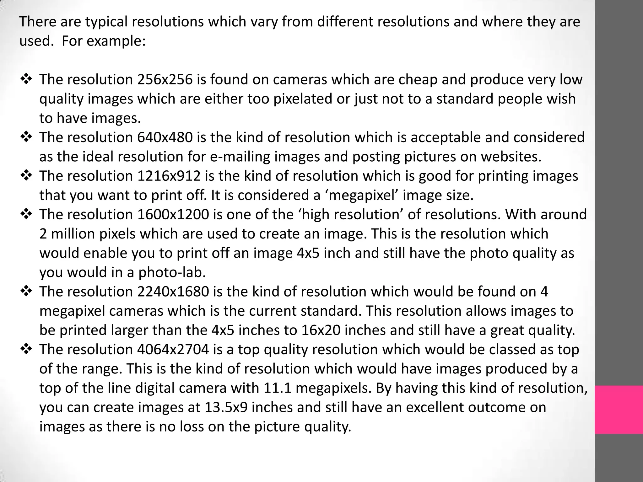 There are typical resolutions which vary from different resolutions and where they are
used. For example:
 The resolution 256x256 is found on cameras which are cheap and produce very low
quality images which are either too pixelated or just not to a standard people wish
to have images.
 The resolution 640x480 is the kind of resolution which is acceptable and considered
as the ideal resolution for e-mailing images and posting pictures on websites.
 The resolution 1216x912 is the kind of resolution which is good for printing images
that you want to print off. It is considered a ‘megapixel’ image size.
 The resolution 1600x1200 is one of the ‘high resolution’ of resolutions. With around
2 million pixels which are used to create an image. This is the resolution which
would enable you to print off an image 4x5 inch and still have the photo quality as
you would in a photo-lab.
 The resolution 2240x1680 is the kind of resolution which would be found on 4
megapixel cameras which is the current standard. This resolution allows images to
be printed larger than the 4x5 inches to 16x20 inches and still have a great quality.
 The resolution 4064x2704 is a top quality resolution which would be classed as top
of the range. This is the kind of resolution which would have images produced by a
top of the line digital camera with 11.1 megapixels. By having this kind of resolution,
you can create images at 13.5x9 inches and still have an excellent outcome on
images as there is no loss on the picture quality.
 