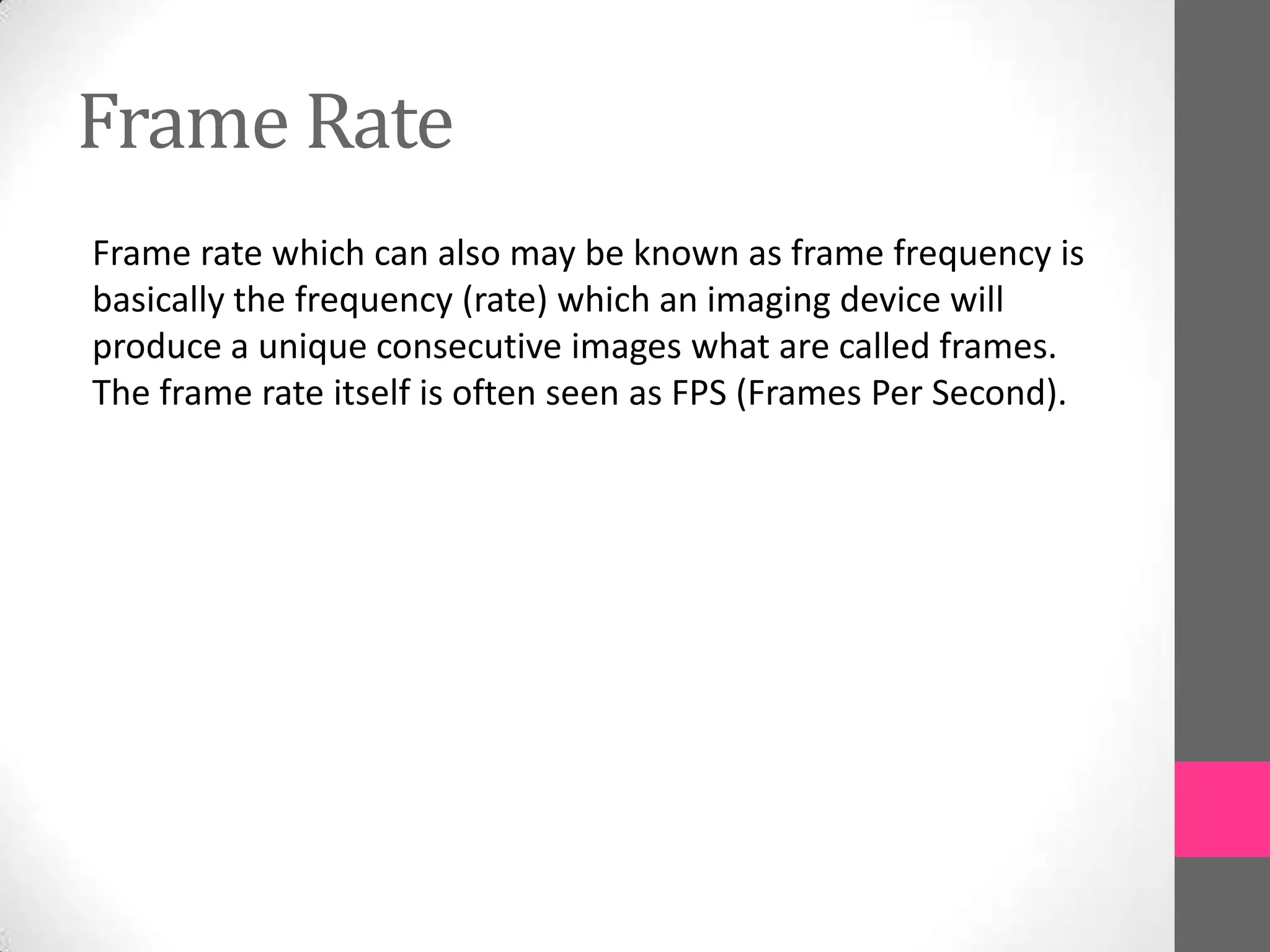 Frame Rate
Frame rate which can also may be known as frame frequency is
basically the frequency (rate) which an imaging device will
produce a unique consecutive images what are called frames.
The frame rate itself is often seen as FPS (Frames Per Second).
 
