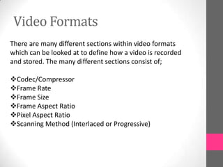Video Formats
There are many different sections within video formats
which can be looked at to define how a video is recorded
and stored. The many different sections consist of;
Codec/Compressor
Frame Rate
Frame Size
Frame Aspect Ratio
Pixel Aspect Ratio
Scanning Method (Interlaced or Progressive)
 