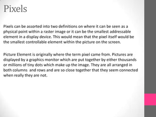 Pixels
Pixels can be assorted into two definitions on where it can be seen as a
physical point within a raster image or it can be the smallest addressable
element in a display device. This would mean that the pixel itself would be
the smallest controllable element within the picture on the screen.
Picture Element is originally where the term pixel came from. Pictures are
displayed by a graphics monitor which are put together by either thousands
or millions of tiny dots which make up the image. They are all arranged in
both columns and rows and are so close together that they seem connected
when really they are not.
 