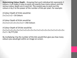 Determining Colour Depth – Knowing that each individual bit represents 2
colours, it all makes it easy to work out exactly how many colours and the
various colour depth are in each bit. The easiest way to work out the
colours is by 2 to the power of the number of bits per pixel. For example:
A Colour Depth of 4 bits would be:
2 x 2 x 2 x 2 = 16 Colours
A Colour Depth of 8 bits would be:
2 x 2 x 2 x 2 x 2 x 2 x 2 x 2 = 256 Colours
A Colour Depth of 24 bits would be:
2 x 2 x 2 x 2 x 2 x 2 x 2 x 2 x 2 x 2 x 2 x 2 x 2 x 2 x 2 x 2 x 2 x 2 x 2 x 2 x 2 x 2 x
2 x 2 = 16,777,216
By multiplying 2 by the number of the bits would then give you how many
colours you would get within an image on screen.
 