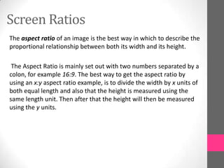 Screen Ratios
The aspect ratio of an image is the best way in which to describe the
proportional relationship between both its width and its height.
The Aspect Ratio is mainly set out with two numbers separated by a
colon, for example 16:9. The best way to get the aspect ratio by
using an x:y aspect ratio example, is to divide the width by x units of
both equal length and also that the height is measured using the
same length unit. Then after that the height will then be measured
using the y units.
 