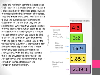 Films within a
Movie
Theatre
High
Definition
Television
Standard
Aspect
Ratio/Still
Photography
VideoGraphic
There are two main common aspect ratios
used today in the presentation of films and
a slight example of these are placed within
the image on the bottom right of the page.
They are 1.85:1 and 2.39:1. These are used
to give the audience a greater viewing
experience in the film that they will be
going to see. Whereas if we was looking at
the two aspect ratios which seem to be the
most common for video graphic, it would
be sized smaller which you would be able
to use in the comfort of your own home.
With the aspect ratio 4:3 and 16:9 for the
video graphic use, the 4:3 aspect ratio also
is the standard aspect ratio and is most
commonly used especially within still
photography. With the 16:9 aspect ratio,
this is the universal video format of the
20th century as well as the universal high-
definition standard television and
European digital television.
 