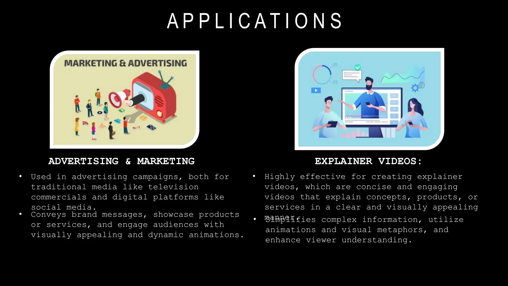 A P P L I C A T I O N S
EXPLAINER VIDEOS:
• Highly effective for creating explainer
videos, which are concise and engaging
videos that explain concepts, products, or
services in a clear and visually appealing
manner.
• Simplifies complex information, utilize
animations and visual metaphors, and
enhance viewer understanding.
ADVERTISING & MARKETING
• Used in advertising campaigns, both for
traditional media like television
commercials and digital platforms like
social media.
• Conveys brand messages, showcase products
or services, and engage audiences with
visually appealing and dynamic animations.
 
