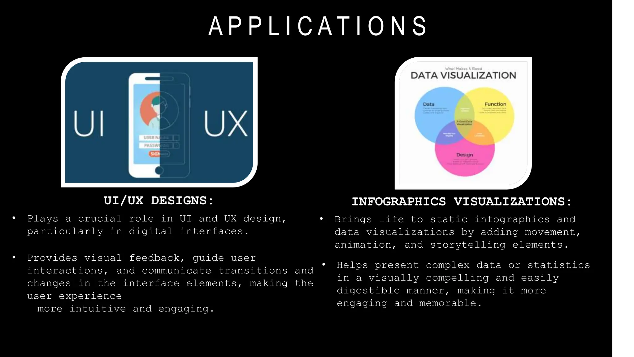 A P P L I C A T I O N S
UI/UX DESIGNS:
• Plays a crucial role in UI and UX design,
particularly in digital interfaces.
• Provides visual feedback, guide user
interactions, and communicate transitions and
changes in the interface elements, making the
user experience
more intuitive and engaging.
INFOGRAPHICS VISUALIZATIONS:
• Brings life to static infographics and
data visualizations by adding movement,
animation, and storytelling elements.
• Helps present complex data or statistics
in a visually compelling and easily
digestible manner, making it more
engaging and memorable.
 
