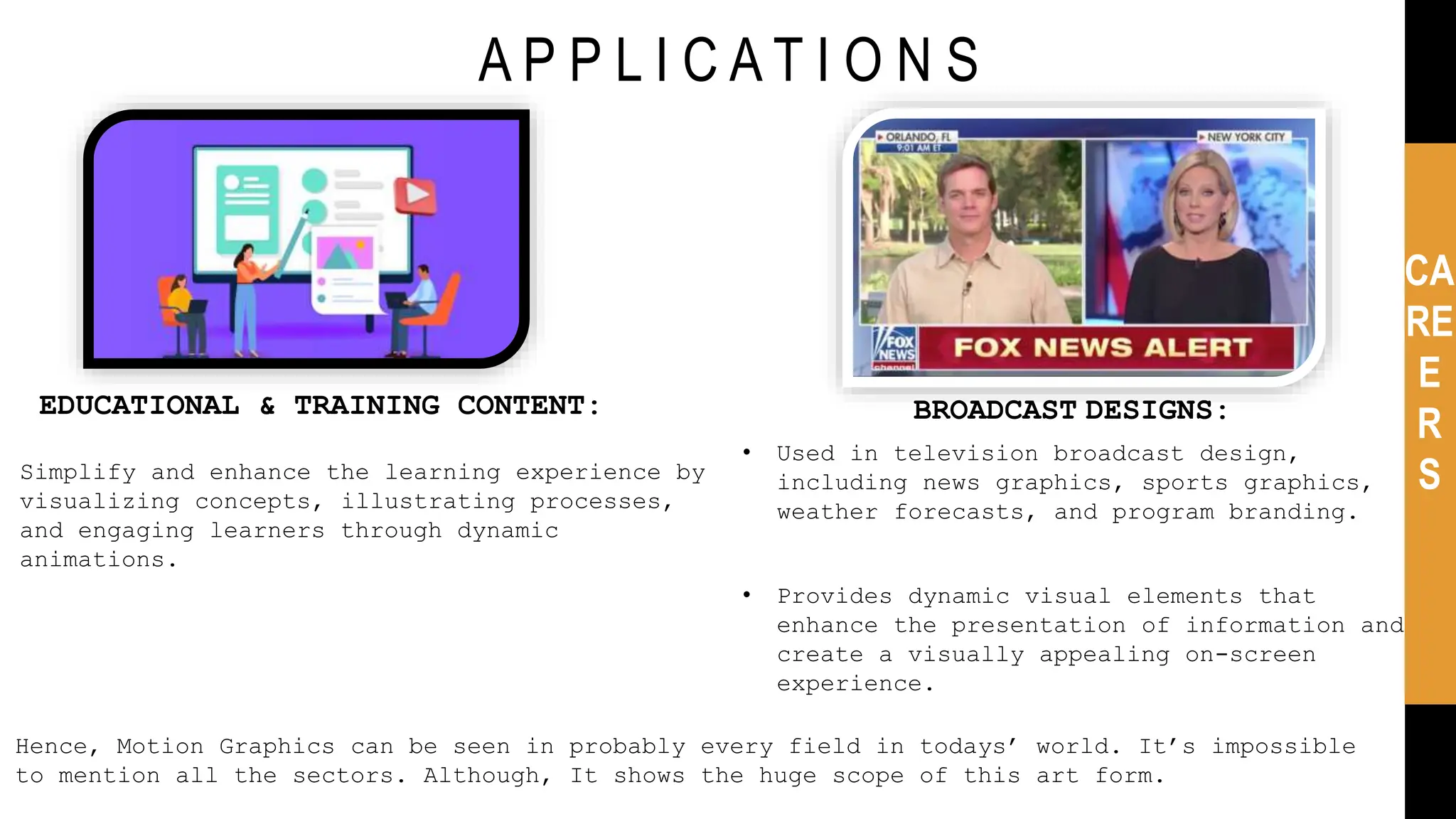 A P P L I C A T I O N S
CA
RE
E
R
S
Hence, Motion Graphics can be seen in probably every field in todays’ world. It’s impossible
to mention all the sectors. Although, It shows the huge scope of this art form.
EDUCATIONAL & TRAINING CONTENT:
Simplify and enhance the learning experience by
visualizing concepts, illustrating processes,
and engaging learners through dynamic
animations.
BROADCAST DESIGNS:
• Used in television broadcast design,
including news graphics, sports graphics,
weather forecasts, and program branding.
• Provides dynamic visual elements that
enhance the presentation of information and
create a visually appealing on-screen
experience.
 