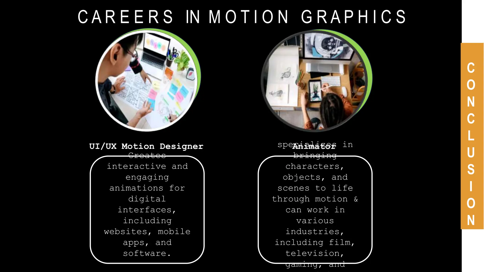 C A R E E R S IN M O T I O N G R A P H I C S
C
O
N
C
L
U
S
I
O
N
UI/UX Motion Designer
Creates
interactive and
engaging
animations for
digital
interfaces,
including
websites, mobile
apps, and
software.
Animator
specializes in
bringing
characters,
objects, and
scenes to life
through motion &
can work in
various
industries,
including film,
television,
gaming, and
 