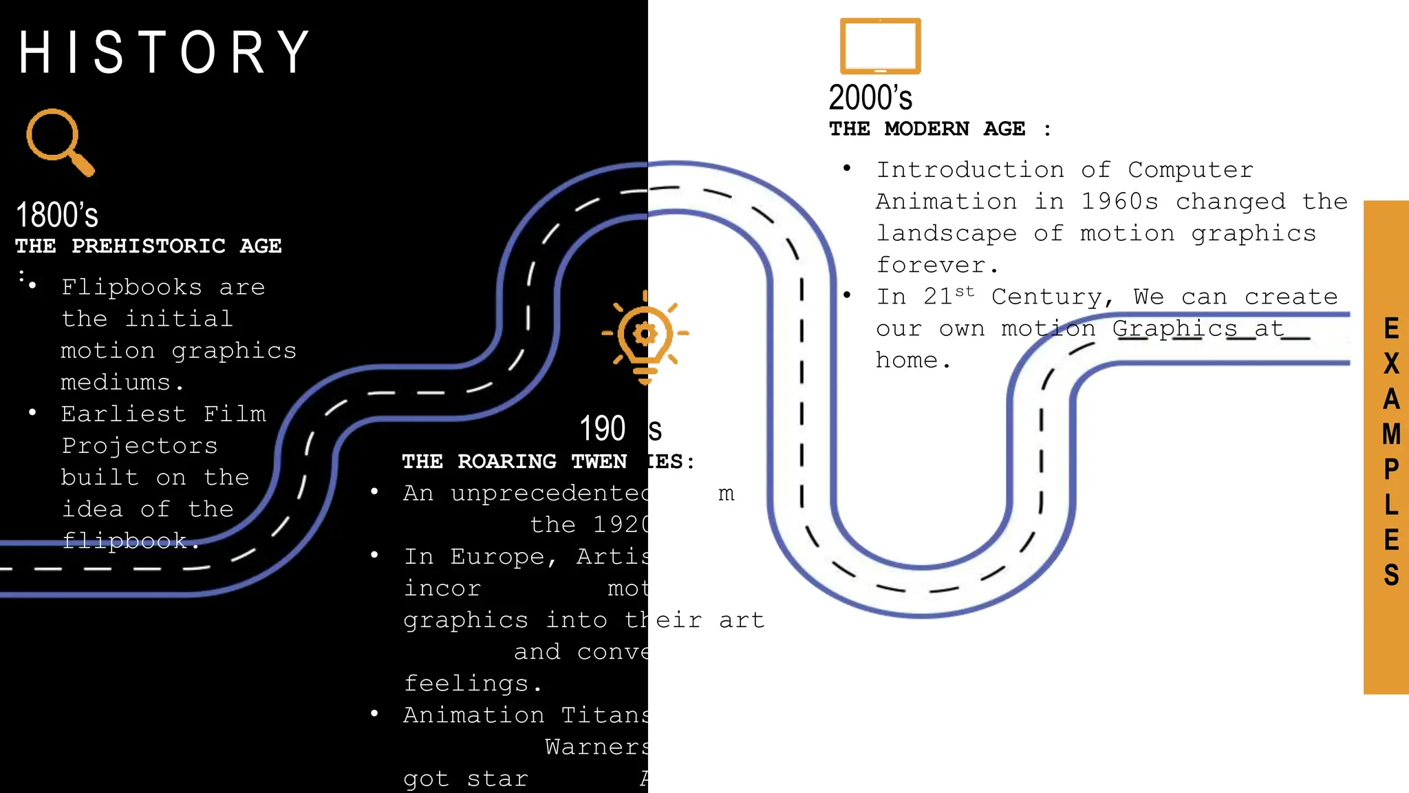 I N T R O D U C T I O N
H I S T O R Y
1800’s
THE PREHISTORIC AGE
:
• Flipbooks are
the initial
motion graphics
mediums.
• Earliest Film
Projectors
built on the
idea of the
flipbook.
1900’s
THE ROARING TWENTIES::
• An unprecedented boom
came in the 1920s.
• In Europe, Artists
incorporated motion
graphics into their art
to try and convey
feelings.
• Animation Titans like
Disney & Warners Bros
got started in America
2000’s
THE MODERN AGE :
• Introduction of Computer
Animation in 1960s changed the
landscape of motion graphics
forever.
• In 21st Century, We can create
our own motion Graphics at
home.
E
X
A
M
P
L
E
S
 