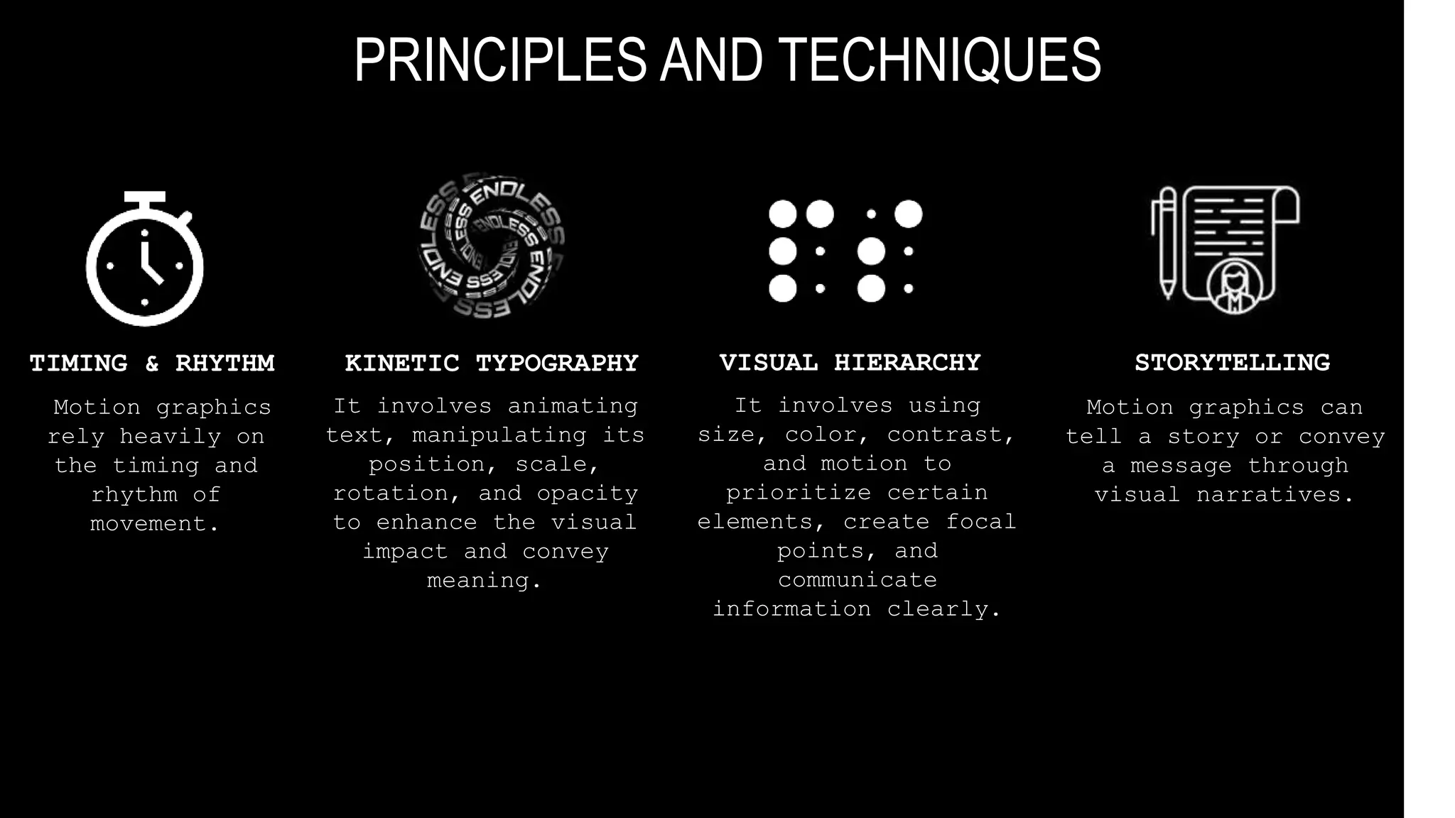 PRINCIPLES AND TECHNIQUES
TIMING & RHYTHM
Motion graphics
rely heavily on
the timing and
rhythm of
movement.
KINETIC TYPOGRAPHY
It involves animating
text, manipulating its
position, scale,
rotation, and opacity
to enhance the visual
impact and convey
meaning.
VISUAL HIERARCHY
It involves using
size, color, contrast,
and motion to
prioritize certain
elements, create focal
points, and
communicate
information clearly.
STORYTELLING
Motion graphics can
tell a story or convey
a message through
visual narratives.
 