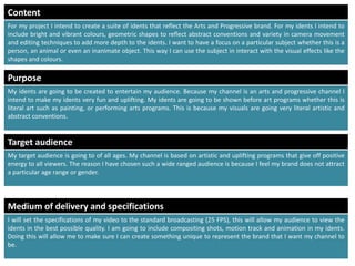 Target audience
My target audience is going to of all ages. My channel is based on artistic and uplifting programs that give off positive
energy to all viewers. The reason I have chosen such a wide ranged audience is because I feel my brand does not attract
a particular age range or gender.
Medium of delivery and specifications
I will set the specifications of my video to the standard broadcasting (25 FPS), this will allow my audience to view the
idents in the best possible quality. I am going to include compositing shots, motion track and animation in my idents.
Doing this will allow me to make sure I can create something unique to represent the brand that I want my channel to
be.
Content
For my project I intend to create a suite of idents that reflect the Arts and Progressive brand. For my idents I intend to
include bright and vibrant colours, geometric shapes to reflect abstract conventions and variety in camera movement
and editing techniques to add more depth to the idents. I want to have a focus on a particular subject whether this is a
person, an animal or even an inanimate object. This way I can use the subject in interact with the visual effects like the
shapes and colours.
Purpose
My idents are going to be created to entertain my audience. Because my channel is an arts and progressive channel I
intend to make my idents very fun and uplifting. My idents are going to be shown before art programs whether this is
literal art such as painting, or performing arts programs. This is because my visuals are going very literal artistic and
abstract conventions.
 