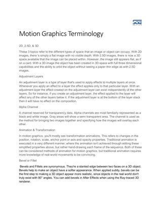 Motion Graphics Terminology
2D, 2.5D, & 3D
These 3 topics refer to the different types of space that an image or object can occupy. With 2D
images, there 's simply a flat image with no visible depth. With 2.5D images, there is now a 3D
space available that the image can be placed within. However, the image still appears flat, as if
on a card. With a 3D image the object has been created in 3D space with full three dimensional
capabilities and the ability to orbit the object without seeing a paper-thin edge as with 2.5D
images.
Adjustment Layers
An adjustment layer is a type of layer that's used to apply effects to multiple layers at once.
Whenever you apply an effect to a layer the effect applies only to that particular layer. With an
adjustment layer the effect created on the adjustment layer can exist independently of the other
layers. So for instance, if you create an adjustment layer, the effect applied to the layer will
affect any of the other layers below it. If the adjustment layer is at the bottom of the layer stack
then it will have no effect on the composition.
Alpha Channel
A channel reserved for transparency data, Alpha channels are most familiarly represented as a
black and white image. Gray areas will show a semi transparent area. The channel is used as
the method for bringing two images together and specifying how the images will overlay each
other.
Animation & Transformation
In motion graphics, you'll mostly see transformation animations. This refers to changes in the
position, rotation, scale, anchor point or axis and opacity properties. Traditional animation is
executed in a very different manner, where the animation isn't achieved through editing these
simplified properties above, but rather hand-drawing each frame of the sequence. Both of these
can be considered methods of animation for motion graphics, but traditional animation requires
more knowledge of real-world movements to be convincing.
Bevel or Fillet
Bevels and Fillets are synonymous. They're a slanted edge between two faces on a 3D object.
Bevels help to make an object have a softer appearance. When applied subtly, bevels can be
the first step to making a 3D object appear more realistic, since objects in the real world don't
truly exist with 90° angles. You can add bevels in After Effects when using the Ray-traced 3D
renderer.
 