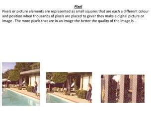Pixel
Pixels or picture elements are represented as small squares that are each a different colour
and position when thousands of pixels are placed to gever they make a digital picture or
image . The more pixels that are in an image the better the quality of the image is .
 