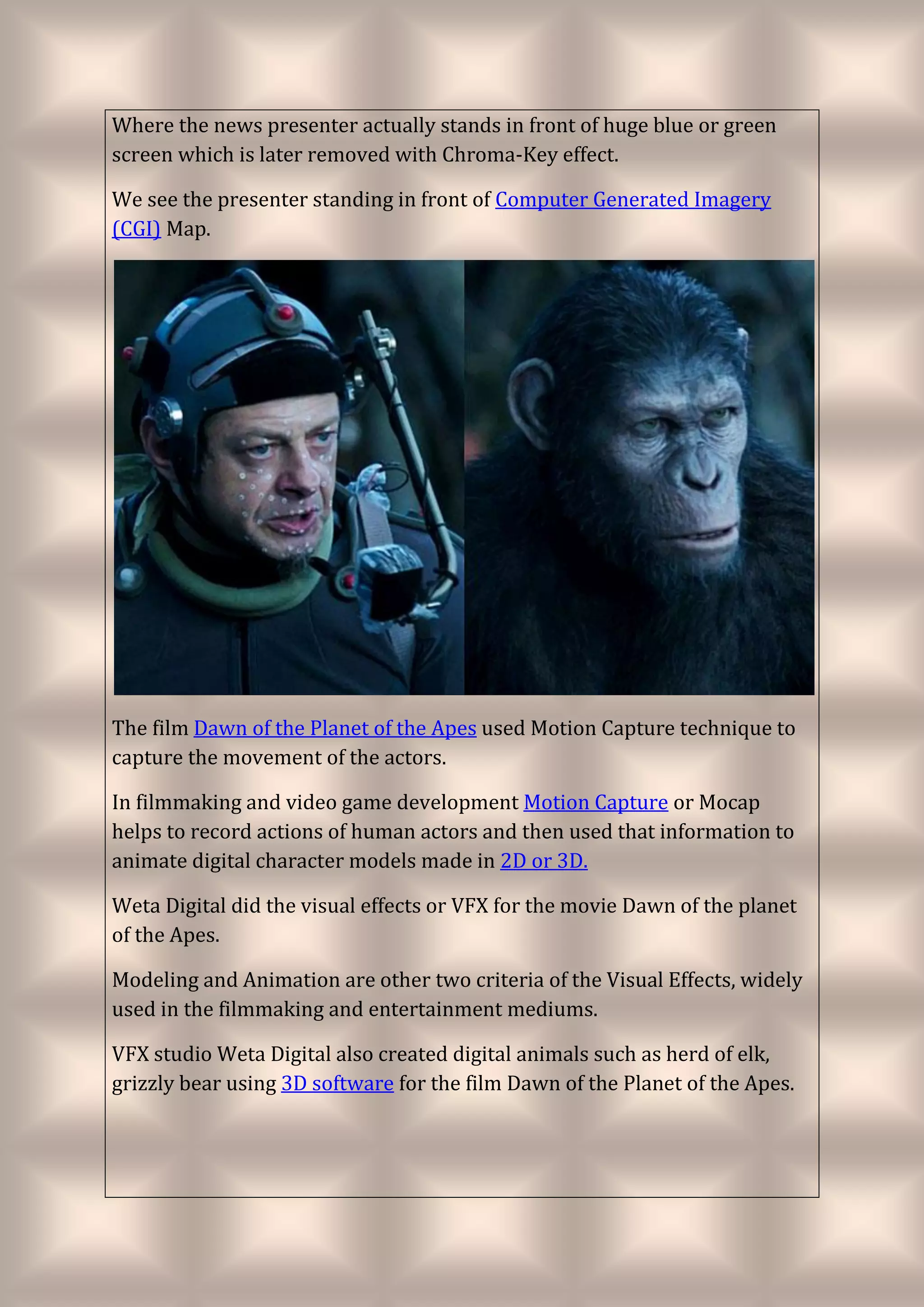 Where the news presenter actually stands in front of huge blue or green
screen which is later removed with Chroma-Key effect.
We see the presenter standing in front of Computer Generated Imagery
(CGI) Map.
The film Dawn of the Planet of the Apes used Motion Capture technique to
capture the movement of the actors.
In filmmaking and video game development Motion Capture or Mocap
helps to record actions of human actors and then used that information to
animate digital character models made in 2D or 3D.
Weta Digital did the visual effects or VFX for the movie Dawn of the planet
of the Apes.
Modeling and Animation are other two criteria of the Visual Effects, widely
used in the filmmaking and entertainment mediums.
VFX studio Weta Digital also created digital animals such as herd of elk,
grizzly bear using 3D software for the film Dawn of the Planet of the Apes.
 