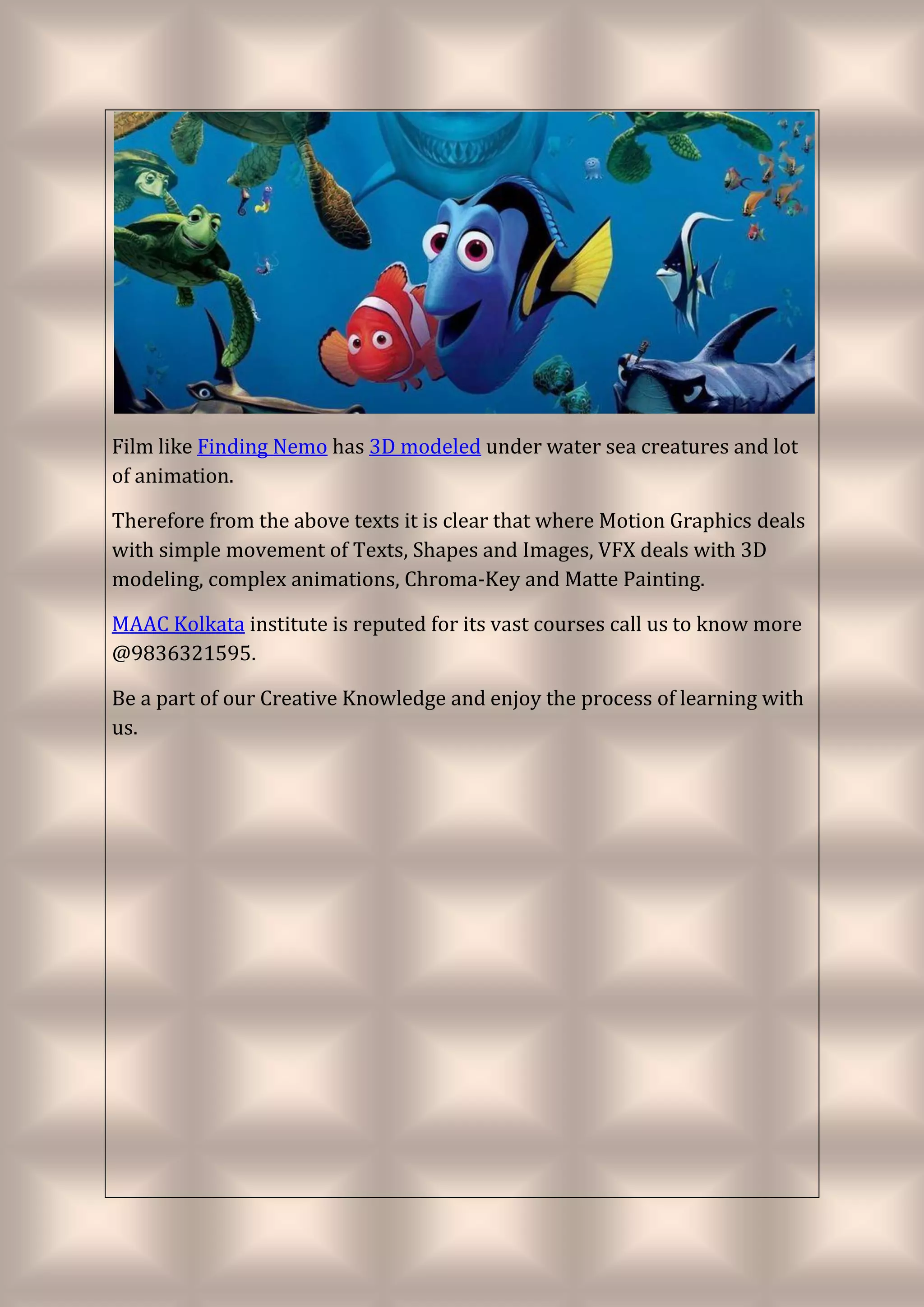 Film like Finding Nemo has 3D modeled under water sea creatures and lot
of animation.
Therefore from the above texts it is clear that where Motion Graphics deals
with simple movement of Texts, Shapes and Images, VFX deals with 3D
modeling, complex animations, Chroma-Key and Matte Painting.
MAAC Kolkata institute is reputed for its vast courses call us to know more
@9836321595.
Be a part of our Creative Knowledge and enjoy the process of learning with
us.
 