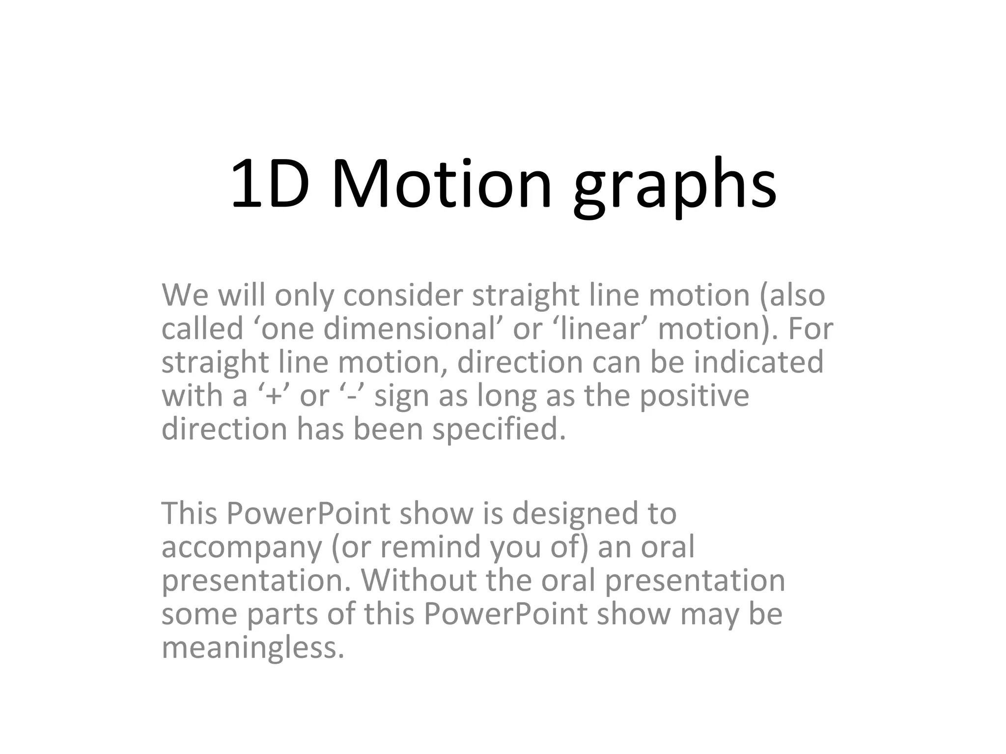 1D Motion graphs We will only consider straight line motion (also called ‘one dimensional’ or ‘linear’ motion). For straight line motion, direction can be indicated with a ‘+’ or ‘-’ sign as long as the positive direction has been specified. This PowerPoint show is designed to accompany (or remind you of) an oral presentation. Without the oral presentation some parts of this PowerPoint show may be meaningless. 