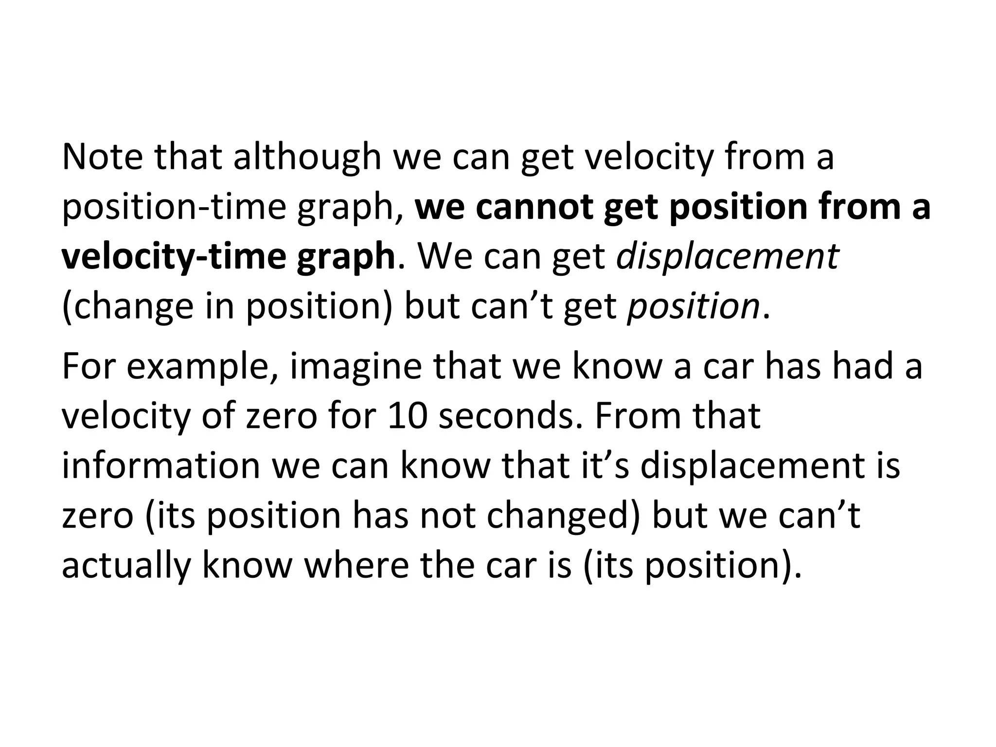 Note that although we can get velocity from a position-time graph,  we cannot get position from a velocity-time graph . We can get  displacement  (change in position) but can’t get  position .  For example, imagine that we know a car has had a velocity of zero for 10 seconds. From that information we can know that it’s displacement is zero (its position has not changed) but we can’t actually know where the car is (its position). 