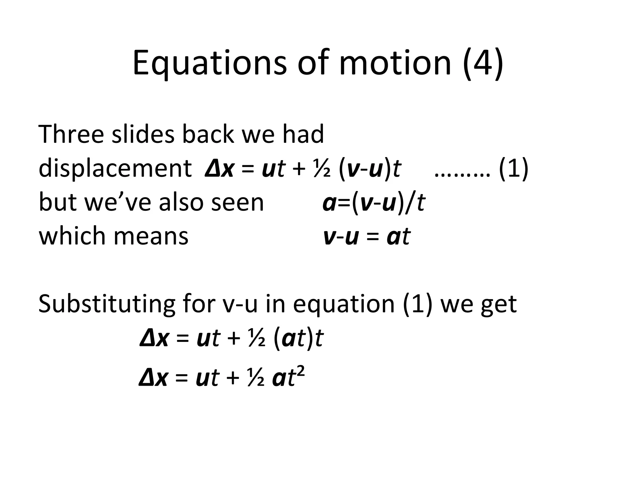 Equations of motion (4) Three slides back we had  displacement  Δx  =  u t  + ½ ( v - u ) t   ……… (1) but we’ve also seen  a =( v - u )/ t which means  v - u  =  a t   Substituting for v-u in equation (1) we get    Δx  =  u t  + ½ ( a t ) t Δx  =  u t  + ½  a t ² 