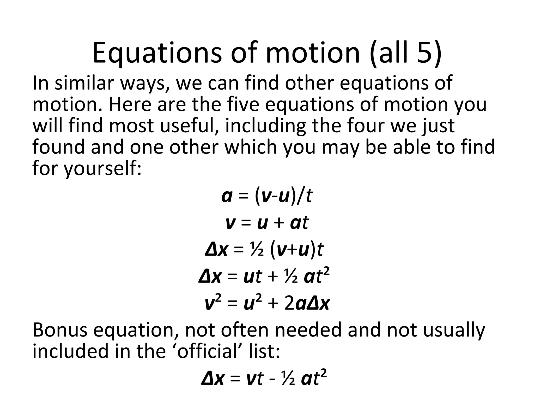 Equations of motion (all 5) In similar ways, we can find other equations of motion. Here are the five equations of motion you will find most useful, including the four we just found and one other which you may be able to find for yourself: a  = ( v - u )/ t v  =  u  +  a t Δx  = ½ ( v + u ) t   Δx  =  u t  + ½  a t ²  v ² =  u ² + 2 aΔx Bonus equation, not often needed and not usually included in the ‘official’ list:  Δx  =  v t  - ½  a t ²  