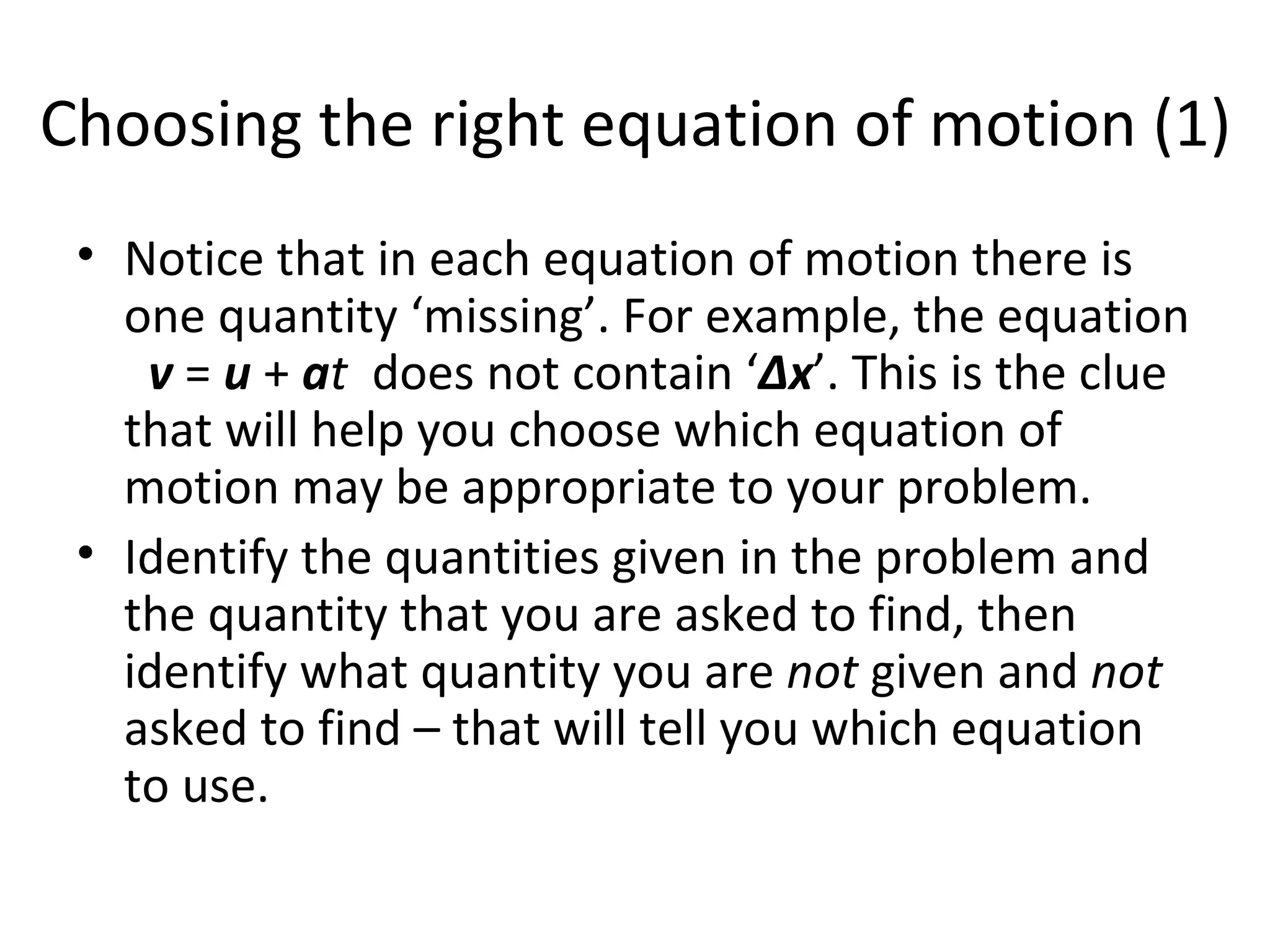 Choosing the right equation of motion (1) Notice that in each equation of motion there is one quantity ‘missing’. For example, the equation  v  =  u  +  a t   does not contain ‘ Δx ’. This is the clue that will help you choose which equation of motion may be appropriate to your problem.  Identify the quantities given in the problem and the quantity that you are asked to find, then identify what quantity you are  not  given and  not  asked to find – that will tell you which equation to use. 