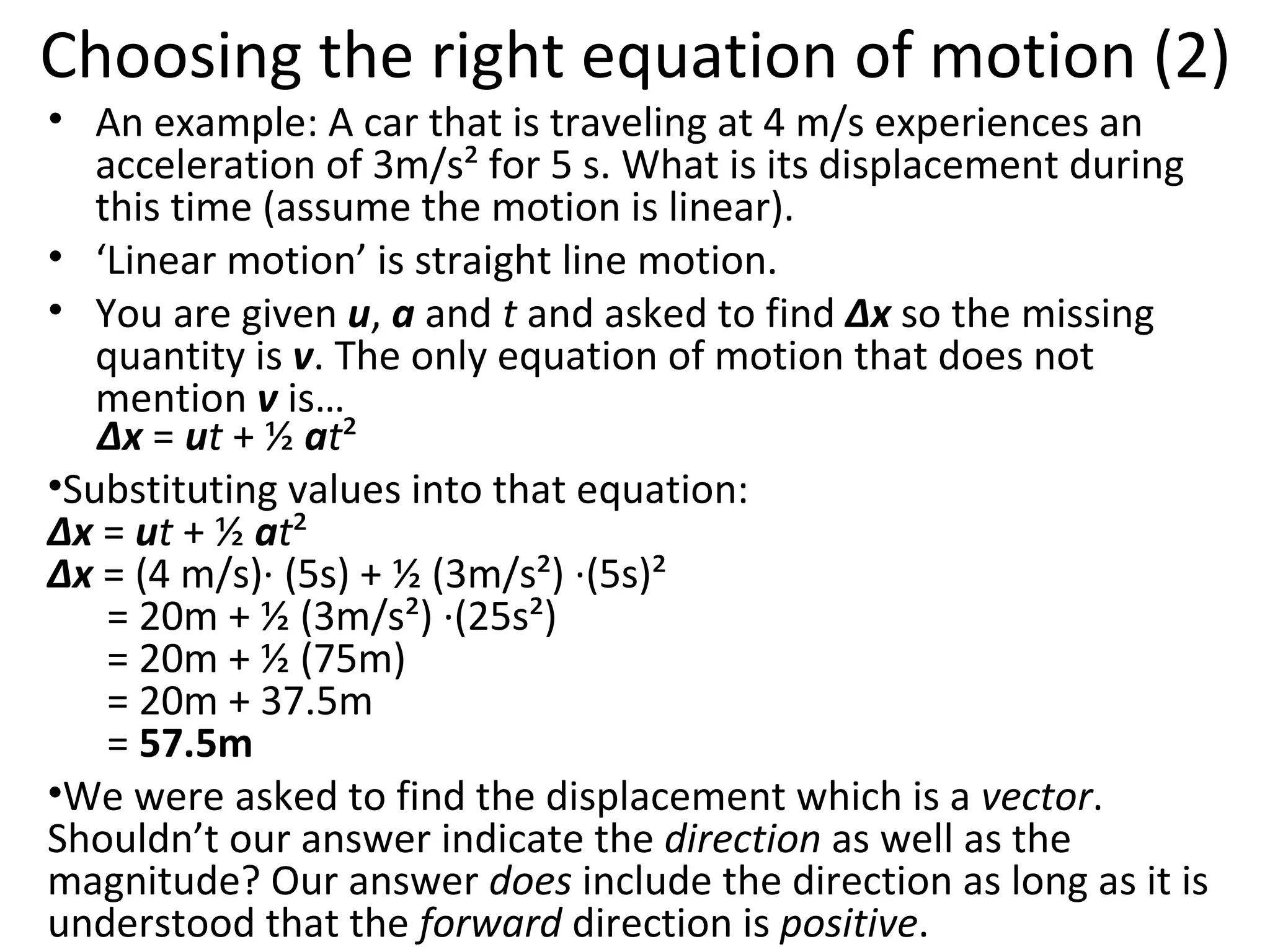 Choosing the right equation of motion (2) An example: A car that is traveling at 4 m/s experiences an acceleration of 3m/s² for 5 s. What is its displacement during this time (assume the motion is linear). ‘ Linear motion’ is straight line motion. You are given  u ,  a  and  t  and asked to find  Δx  so the missing quantity is  v . The only equation of motion that does not mention  v  is…   Δx  =  u t  + ½  a t ² Substituting values into that equation: Δx  =  u t  + ½  a t ² Δx  = (4 m/s)· (5s) + ½ (3m/s²) ·(5s)²   = 20m + ½ (3m/s²) ·(25s²)   = 20m + ½ (75m)   = 20m + 37.5m   =  57.5m  We were asked to find the displacement which is a  vector . Shouldn’t our answer indicate the  direction  as well as the magnitude? Our answer  does  include the direction as long as it is understood that the  forward  direction is  positive . 