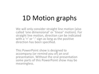 1D Motion graphs We will only consider straight line motion (also called ‘one dimensional’ or ‘linear’ motion). For straight line motion, direction can be indicated with a ‘+’ or ‘-’ sign as long as the positive direction has been specified. This PowerPoint show is designed to accompany (or remind you of) an oral presentation. Without the oral presentation some parts of this PowerPoint show may be meaningless. 