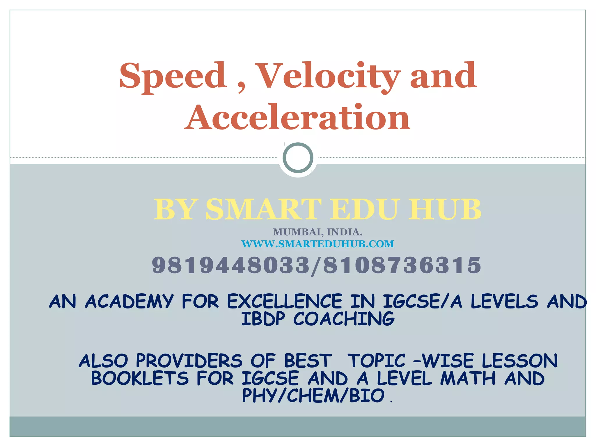BY SMART EDU HUB
MUMBAI, INDIA.
WWW.SMARTEDUHUB.COM
9819448033/8108736315
AN ACADEMY FOR EXCELLENCE IN IGCSE/A LEVELS AND
IBDP COACHING
ALSO PROVIDERS OF BEST TOPIC –WISE LESSON
BOOKLETS FOR IGCSE AND A LEVEL MATH AND
PHY/CHEM/BIO .
Speed , Velocity and
Acceleration