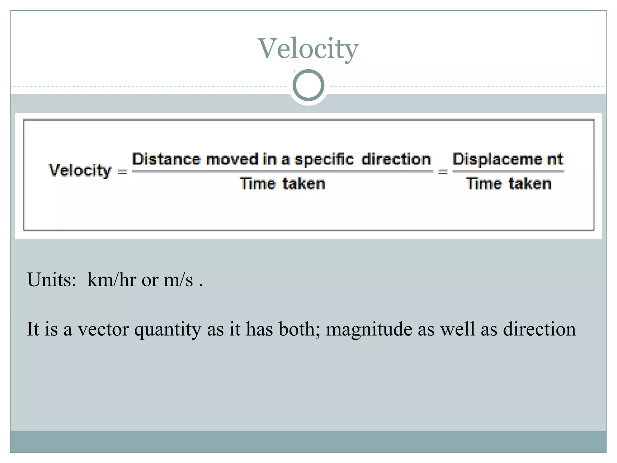 Velocity
Units: km/hr or m/s .
It is a vector quantity as it has both; magnitude as well as direction